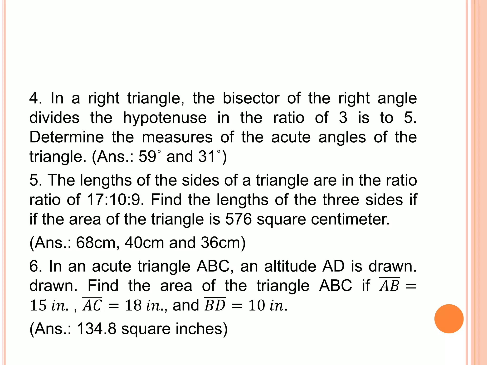 4. In a right triangle, the bisector of the right angle
divides the hypotenuse in the ratio of 3 is to 5.
Determine the measures of the acute angles of the
triangle. (Ans.: 59˚ and 31˚)
5. The lengths of the sides of a triangle are in the ratio
ratio of 17:10:9. Find the lengths of the three sides if
if the area of the triangle is 576 square centimeter.
(Ans.: 68cm, 40cm and 36cm)
6. In an acute triangle ABC, an altitude AD is drawn.
drawn. Find the area of the triangle ABC if 𝐴𝐵 =
15 𝑖𝑛. , 𝐴𝐶 = 18 𝑖𝑛., and 𝐵𝐷 = 10 𝑖𝑛.
(Ans.: 134.8 square inches)
 