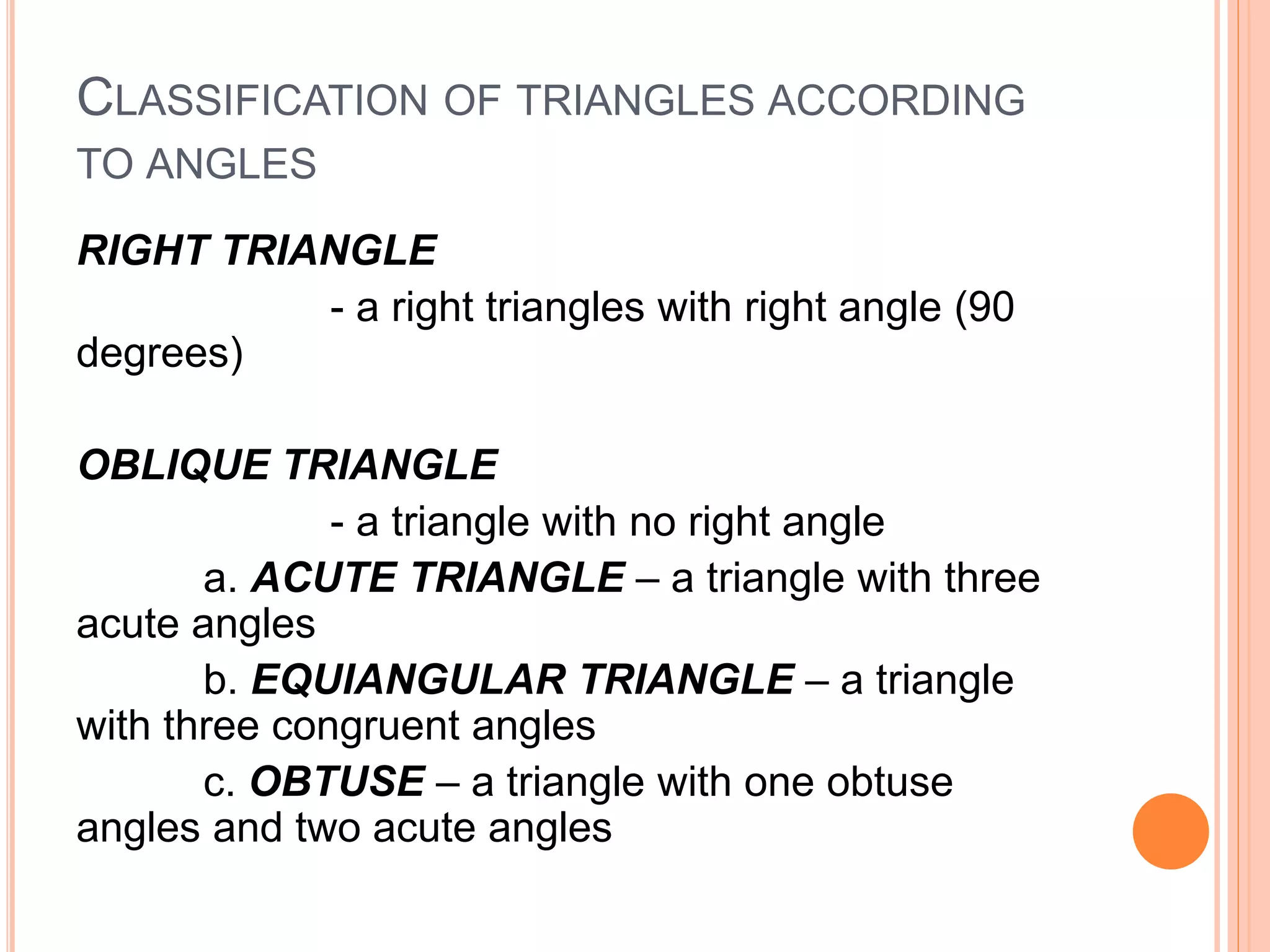 CLASSIFICATION OF TRIANGLES ACCORDING
TO ANGLES
RIGHT TRIANGLE
- a right triangles with right angle (90
degrees)
OBLIQUE TRIANGLE
- a triangle with no right angle
a. ACUTE TRIANGLE – a triangle with three
acute angles
b. EQUIANGULAR TRIANGLE – a triangle
with three congruent angles
c. OBTUSE – a triangle with one obtuse
angles and two acute angles
 