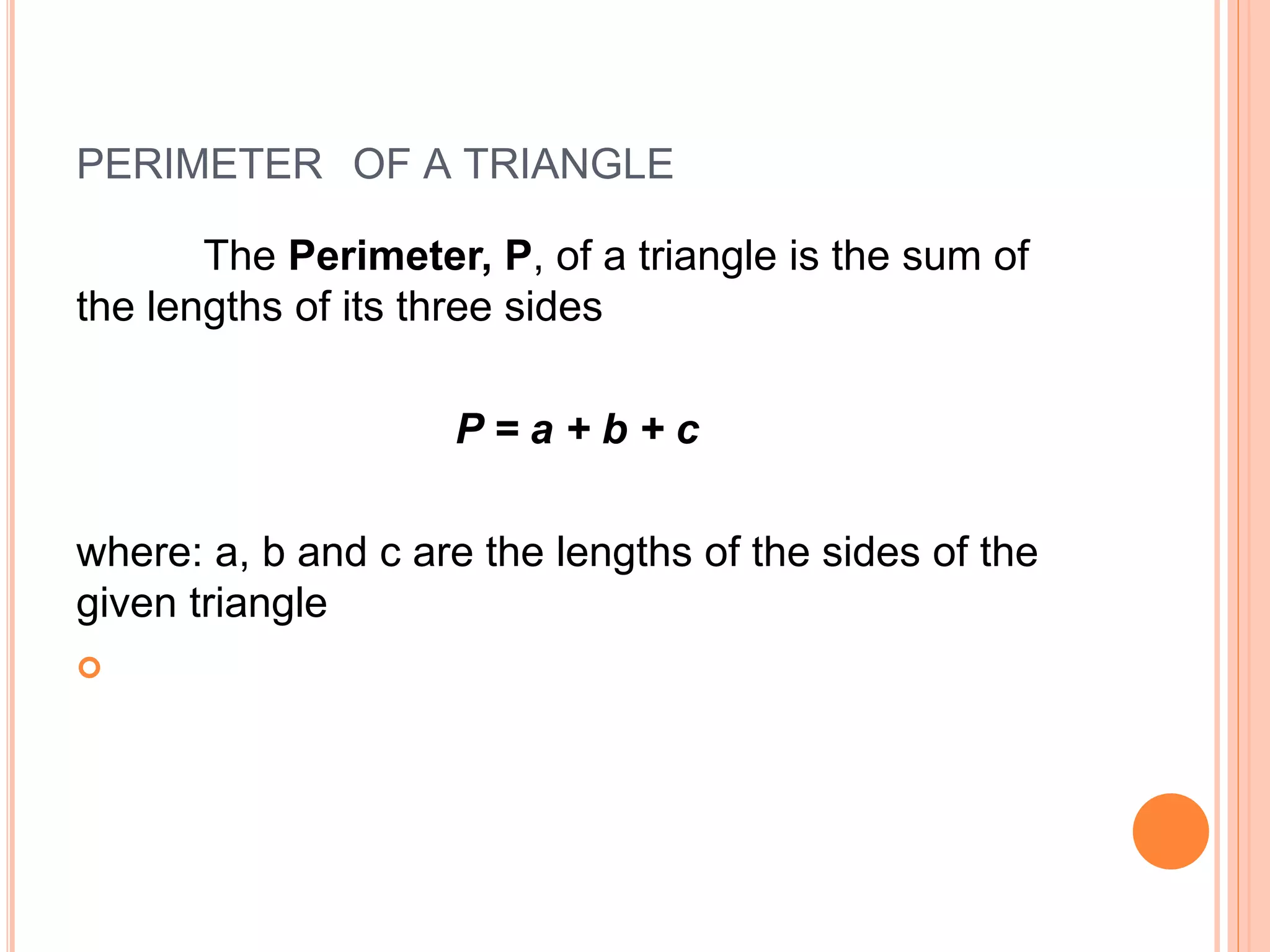 PERIMETER OF A TRIANGLE
The Perimeter, P, of a triangle is the sum of
the lengths of its three sides
P = a + b + c
where: a, b and c are the lengths of the sides of the
given triangle

 