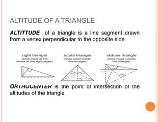 ALTITUDE OF A TRIANGLE
ALTITTUDE of a triangle is a line segment drawn
from a vertex perpendicular to the opposite side
ORTHOCENTER is the point of intersection of the
altitudes of the triangle
 