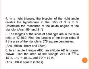 4. In a right triangle, the bisector of the right angle
divides the hypotenuse in the ratio of 3 is to 5.
Determine the measures of the acute angles of the
triangle. (Ans.: 59˚ and 31˚)
5. The lengths of the sides of a triangle are in the ratio
ratio of 17:10:9. Find the lengths of the three sides if
if the area of the triangle is 576 square centimeter.
(Ans.: 68cm, 40cm and 36cm)
6. In an acute triangle ABC, an altitude AD is drawn.
drawn. Find the area of the triangle ABC if 𝐴𝐵 =
15 𝑖𝑛. , 𝐴𝐶 = 18 𝑖𝑛., and 𝐵𝐷 = 10 𝑖𝑛.
(Ans.: 134.8 square inches)
 