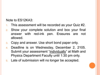 Note to ES12KA3:
1. This assessment will be recorded as your Quiz #2.
2. Show your complete solution and box your final
answer with red-ink pen. Erasures are not
allowed.
3. Copy and answer. Use short bond paper only.
4. Deadline is on Wednesday, December 2, 2105.
Submit your assessment “individually” at Math and
Physics Department Faculty until 1:30 pm only.
5. Late of submission will no longer be accepted.
 
