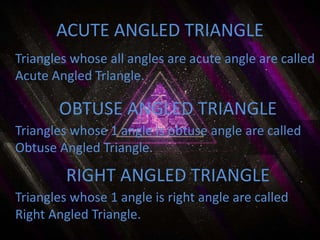 Triangles whose all angles are acute angle are called
Acute Angled Triangle.
ACUTE ANGLED TRIANGLE
RIGHT ANGLED TRIANGLE
OBTUSE ANGLED TRIANGLE
Triangles whose 1 angle is obtuse angle are called
Obtuse Angled Triangle.
Triangles whose 1 angle is right angle are called
Right Angled Triangle.
 