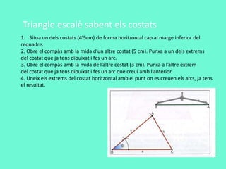 1. Situa un dels costats (4’5cm) de forma horitzontal cap al marge inferior del
requadre.
2. Obre el compàs amb la mida d’un altre costat (5 cm). Punxa a un dels extrems
del costat que ja tens dibuixat i fes un arc.
3. Obre el compàs amb la mida de l’altre costat (3 cm). Punxa a l’altre extrem
del costat que ja tens dibuixat i fes un arc que creui amb l’anterior.
4. Uneix els extrems del costat horitzontal amb el punt on es creuen els arcs, ja tens
el resultat.
Triangle escalè sabent els costats
 