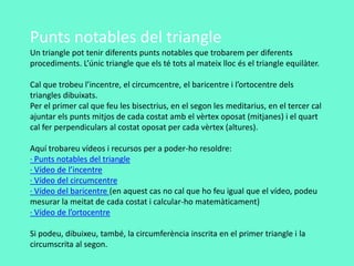 Punts notables del triangle
Un triangle pot tenir diferents punts notables que trobarem per diferents
procediments. L’únic triangle que els té tots al mateix lloc és el triangle equilàter.
Cal que trobeu l’incentre, el circumcentre, el baricentre i l’ortocentre dels
triangles dibuixats.
Per el primer cal que feu les bisectrius, en el segon les meditarius, en el tercer cal
ajuntar els punts mitjos de cada costat amb el vèrtex oposat (mitjanes) i el quart
cal fer perpendiculars al costat oposat per cada vèrtex (altures).
Aquí trobareu vídeos i recursos per a poder-ho resoldre:
· Punts notables del triangle
· Vídeo de l’incentre
· Vídeo del circumcentre
· Vídeo del baricentre (en aquest cas no cal que ho feu igual que el vídeo, podeu
mesurar la meitat de cada costat i calcular-ho matemàticament)
· Vídeo de l’ortocentre
Si podeu, dibuixeu, també, la circumferència inscrita en el primer triangle i la
circumscrita al segon.
 