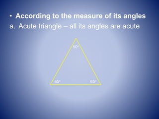 • According to the measure of its angles
a. Acute triangle – all its angles are acute
50o
65o 65o
 