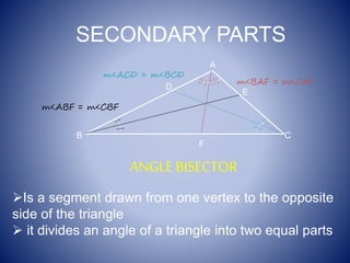 SECONDARY PARTS
ANGLE BISECTOR
Is a segment drawn from one vertex to the opposite
side of the triangle
 it divides an angle of a triangle into two equal parts
F
A
B C
E
m<ABF = m<CBF
m<BAF = m<CAF
D
m<ACD = m<BCD
 