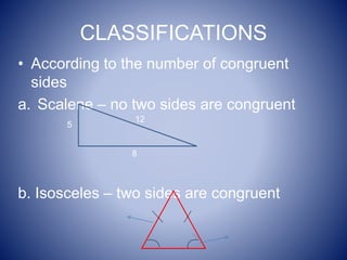 CLASSIFICATIONS
• According to the number of congruent
sides
a. Scalene – no two sides are congruent
b. Isosceles – two sides are congruent
12
8
5
 