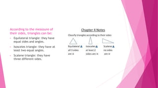 According to the meassure of
their sides, triangles can be:
• Equilateral triangle: they have
equal sides and angles.
• Isosceles triangle: they have at
least two equal angles.
• Scalene triangle: they have
three different sides.
 