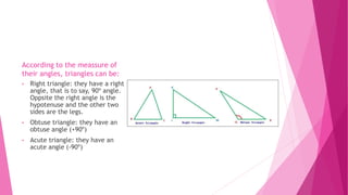 According to the meassure of
their angles, triangles can be:
• Right triangle: they have a right
angle, that is to say, 90º angle.
Oppsite the right angle is the
hypotenuse and the other two
sides are the legs.
• Obtuse triangle: they have an
obtuse angle (+90º)
• Acute triangle: they have an
acute angle (-90º)
 