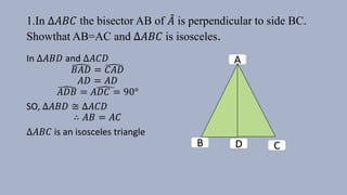 1.In ∆𝐴𝐵𝐶 the bisector AB of 𝐴 is perpendicular to side BC.
Showthat AB=AC and ∆𝐴𝐵𝐶 is isosceles.
In ∆𝐴𝐵𝐷 and ∆𝐴𝐶𝐷
𝐵𝐴𝐷 = 𝐶𝐴𝐷
𝐴𝐷 = 𝐴𝐷
𝐴𝐷𝐵 = 𝐴𝐷𝐶 = 90°
SO, ∆𝐴𝐵𝐷 ≅ ∆𝐴𝐶𝐷
∴ 𝐴𝐵 = 𝐴𝐶
∆𝐴𝐵𝐶 is an isosceles triangle
A
D CB
 
