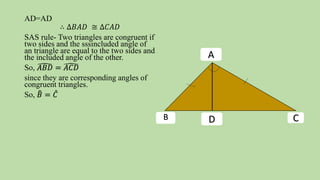 AD=AD
∴ ∆𝐵𝐴𝐷 ≅ ∆𝐶𝐴𝐷
SAS rule- Two triangles are congruent if
two sides and the sssincluded angle of
an triangle are equal to the two sides and
the included angle of the other.
So, 𝐴𝐵𝐷 = 𝐴𝐶𝐷
since they are corresponding angles of
congruent triangles.
So, 𝐵 = 𝐶
B C
A
D
 