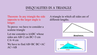 INEQUALITIES IN A TRIANGLE
Theorem- In any triangle the side
opposite to the larger angle is
longer.
To prove- we have to consider a
scalene triangle
Let me consider a ∆ABC whose
sides are AB=2 cm BC=3 cm
CA=4 cm
We have to find AB+BC BC+AC
AC+AB
A triangle in which all sides are of
different lengths.
 