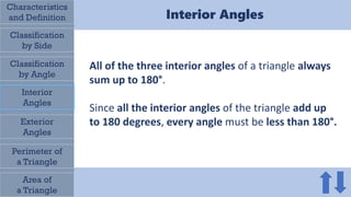 Characteristics
and Definition
Classification
by Side
All of the three interior angles of a triangle always
sum up to 180°.
Since all the interior angles of the triangle add up
to 180 degrees, every angle must be less than 180°.
Classification
by Angle
Interior
Angles
Exterior
Angles
Perimeter of
a Triangle
Area of
a Triangle
Interior Angles
 