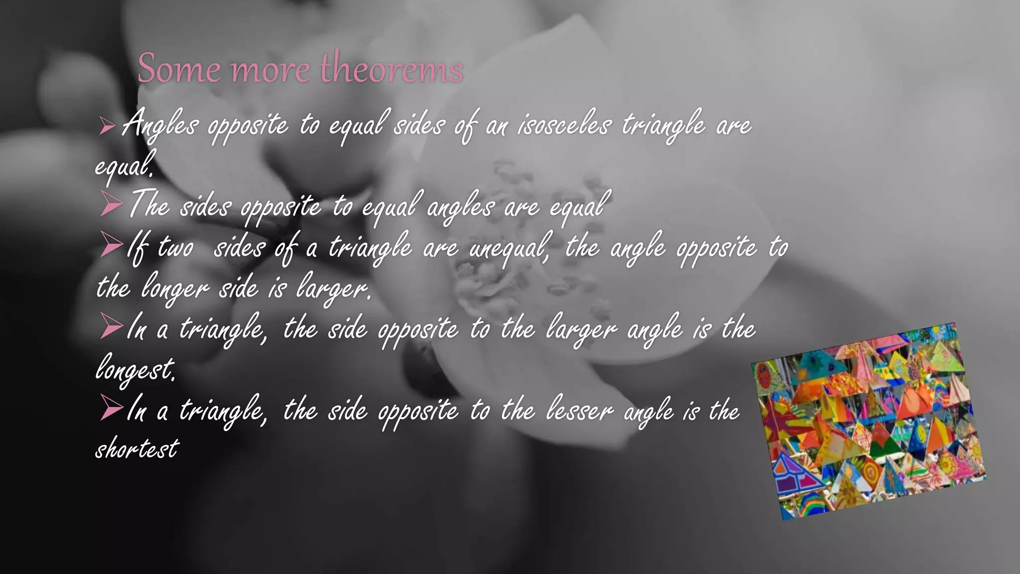 Some more theorems
 Angles opposite to equal sides of an isosceles triangle are
equal.
The sides opposite to equal angles are equal
If two sides of a triangle are unequal, the angle opposite to
the longer side is larger.
In a triangle, the side opposite to the larger angle is the
longest.
In a triangle, the side opposite to the lesser angle is the
shortest
 