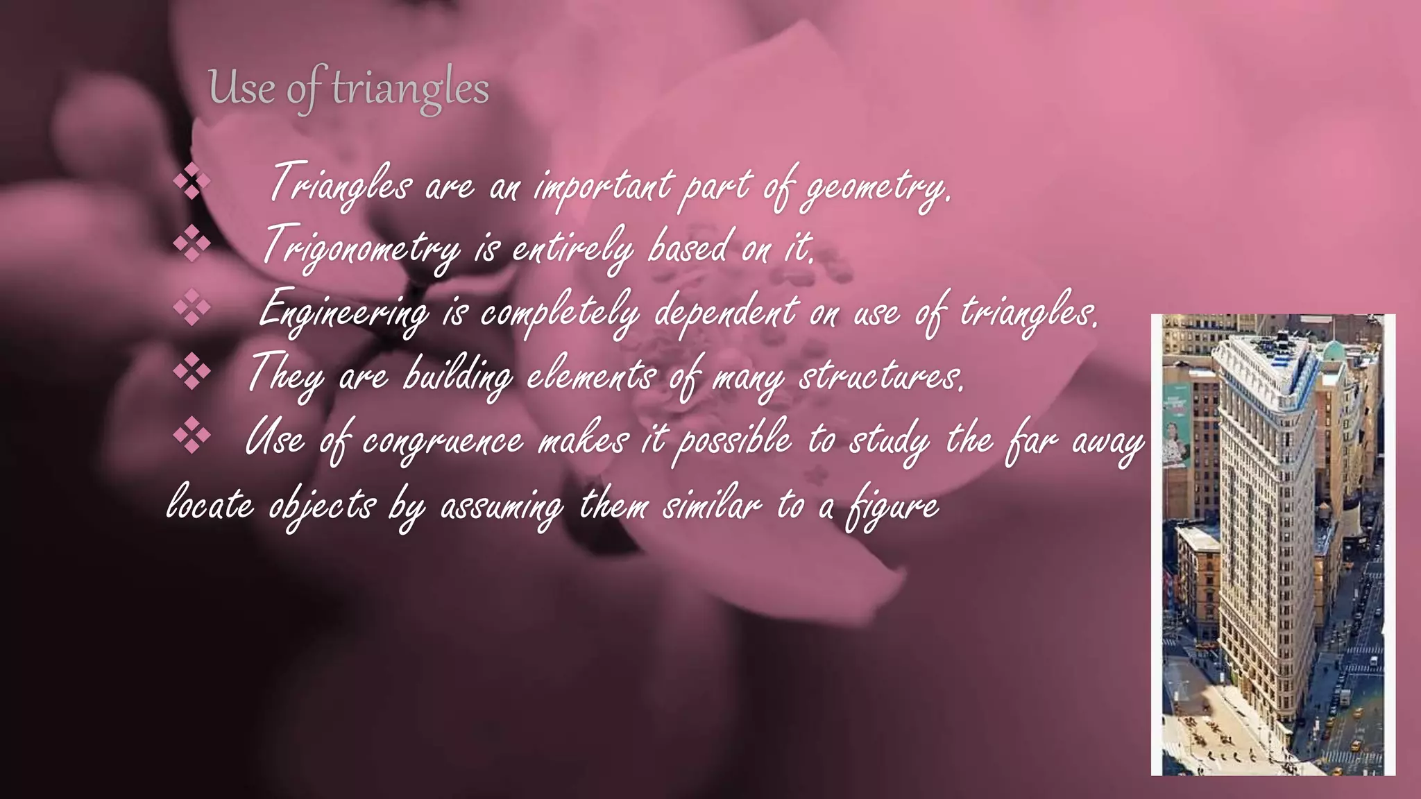 Use of triangles
 Triangles are an important part of geometry.
 Trigonometry is entirely based on it.
 Engineering is completely dependent on use of triangles.
 They are building elements of many structures.
 Use of congruence makes it possible to study the far away
locate objects by assuming them similar to a figure
 