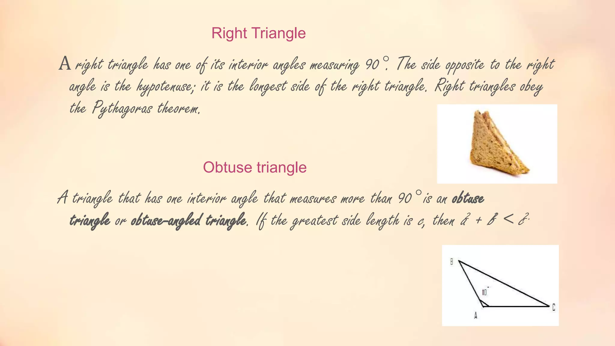 Right Triangle
A right triangle has one of its interior angles measuring 90°. The side opposite to the right
angle is the hypotenuse; it is the longest side of the right triangle. Right triangles obey
the Pythagoras theorem.
Obtuse triangle
A triangle that has one interior angle that measures more than 90° is an obtuse
triangle or obtuse-angled triangle. If the greatest side length is c, then a2 + b2 < c2.
 