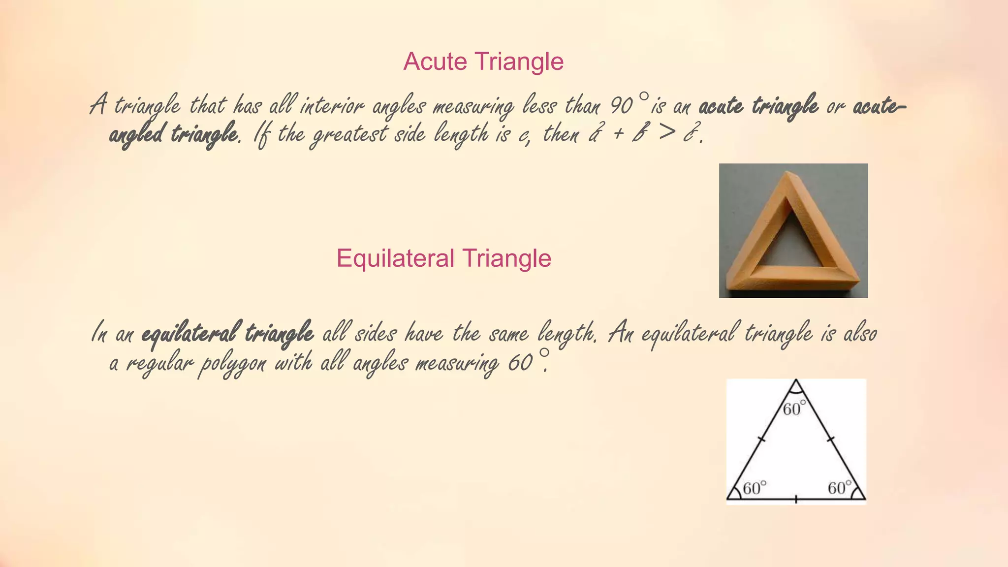 Acute Triangle
A triangle that has all interior angles measuring less than 90° is an acute triangle or acute-
angled triangle. If the greatest side length is c, then a2 + b2 > c2.
Equilateral Triangle
In an equilateral triangle all sides have the same length. An equilateral triangle is also
a regular polygon with all angles measuring 60°.
 