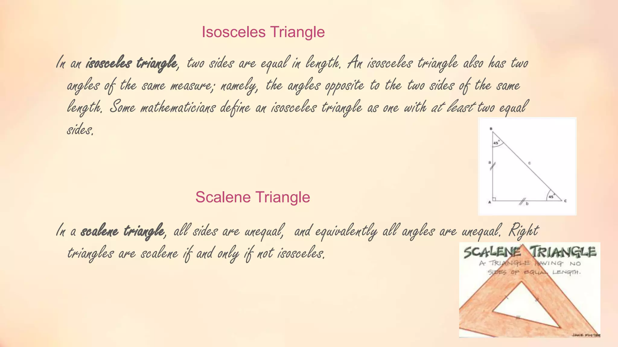 Isosceles Triangle
In an isosceles triangle, two sides are equal in length. An isosceles triangle also has two
angles of the same measure; namely, the angles opposite to the two sides of the same
length. Some mathematicians define an isosceles triangle as one with at least two equal
sides.
Scalene Triangle
In a scalene triangle, all sides are unequal, and equivalently all angles are unequal. Right
triangles are scalene if and only if not isosceles.
 