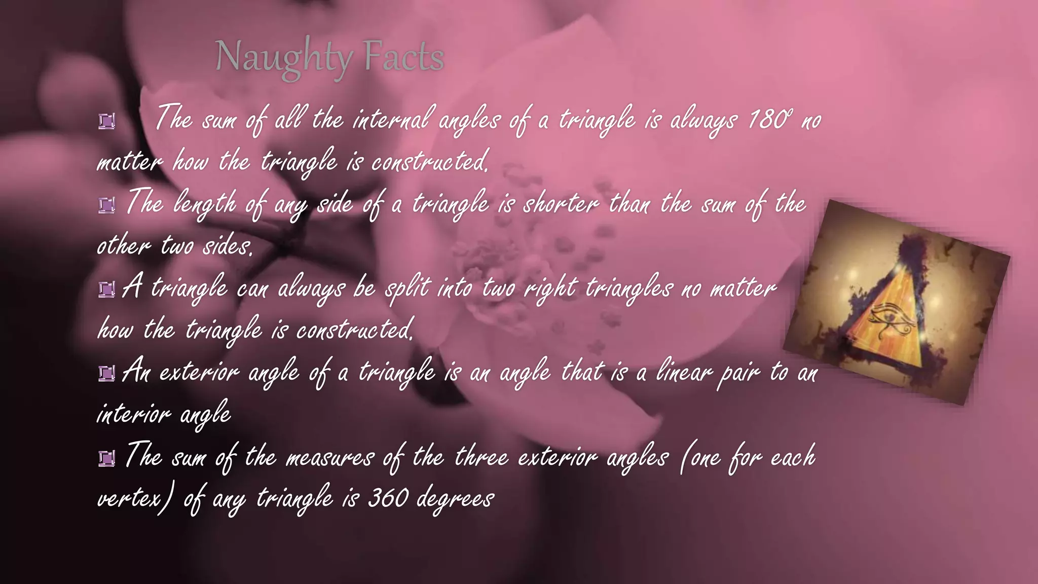 Naughty Facts
The sum of all the internal angles of a triangle is always 180o no
matter how the triangle is constructed.
The length of any side of a triangle is shorter than the sum of the
other two sides.
A triangle can always be split into two right triangles no matter
how the triangle is constructed.
An exterior angle of a triangle is an angle that is a linear pair to an
interior angle
The sum of the measures of the three exterior angles (one for each
vertex) of any triangle is 360 degrees
 