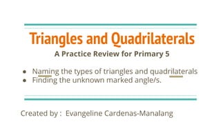 Triangles and Quadrilaterals
Created by : Evangeline Cardenas-Manalang
A Practice Review for Primary 5
● Naming the types of triangles and quadrilaterals
● Finding the unknown marked angle/s.
 