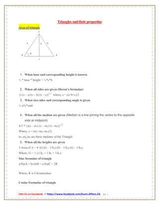 Like Us on Facebook  https://www.facebook.com/Exam.Affairs.EA pg. 1
Triangles andtheir properties
Area of triangle
1. When base and corresponding height is known.
½ * base * height = ½*c*h
2. When all sides are given (Heron’s formulae)
{s (s – a) (s – b) (s – c)}1/2
where, s = (a+b+c)/2
3. When two sides and corresponding angle is given.
½ a*c*sinθ
4. When all the median are given (Median is a line joining the vertex to the opposite
side at midpoint)
4/3 * {s(s – m1) (s – m2) (s –m3)}1/2
Where, s = (m1+m2+m3)/2,
m1,m2,m3 are three medians of the Triangle.
5. When all the heights are given
1/Area of ∆ = 4 {G (G – 1/h1) (G – 1/h2) (G – 1/h3),
Where, G = ½ (1/h1 + 1/h2 + 1/h3)
Sine formulae of triangle
a/SinA = b/sinB = c/SinC = 2R
Where, R is Circumradius
Cosine Formulae of triangle
 
