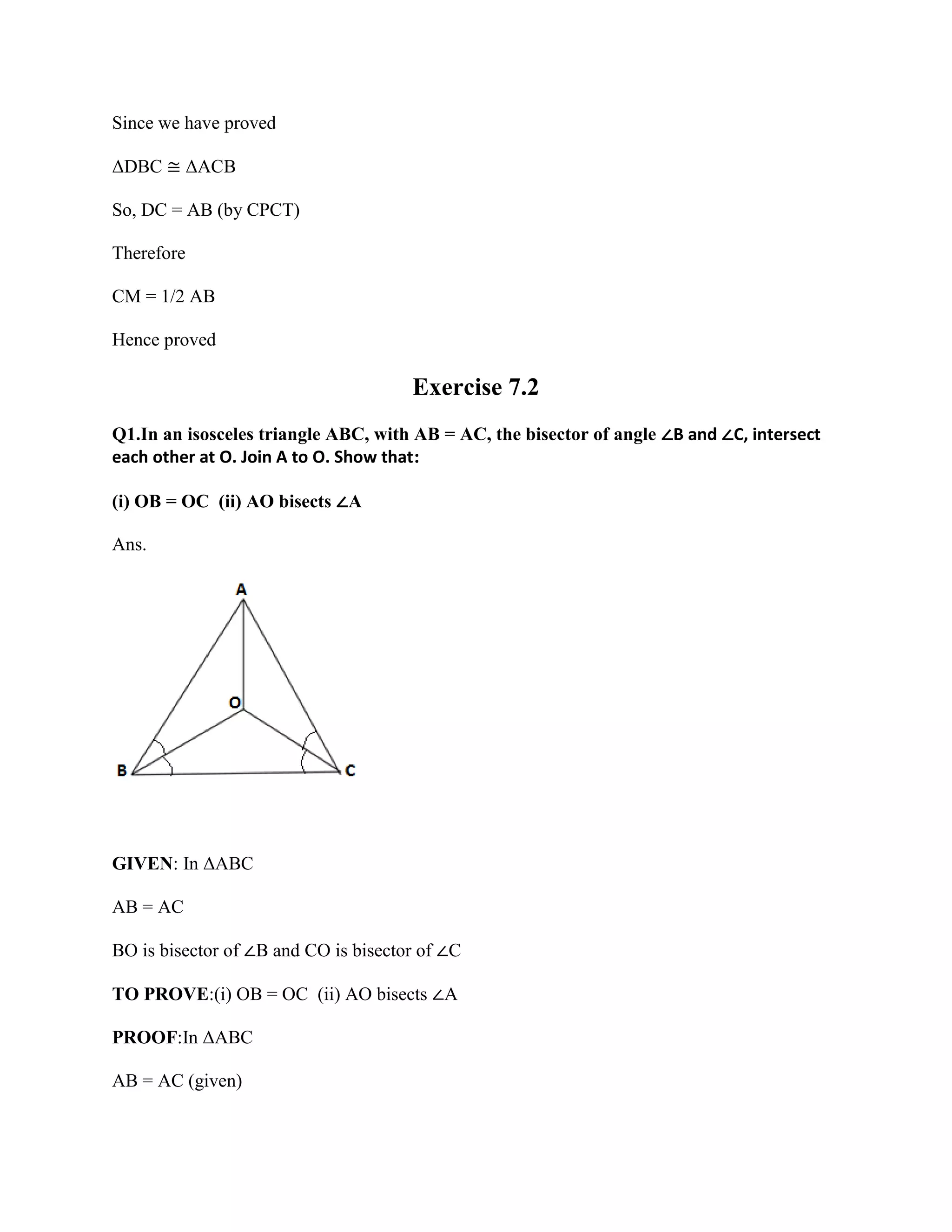 Since we have proved
ΔDBC ≅ ΔACB
So, DC = AB (by CPCT)
Therefore
CM = 1/2 AB
Hence proved
Exercise 7.2
Q1.In an isosceles triangle ABC, with AB = AC, the bisector of angle ∠B and ∠C, intersect
each other at O. Join A to O. Show that:
(i) OB = OC (ii) AO bisects ∠A
Ans.
GIVEN: In ΔABC
AB = AC
BO is bisector of ∠B and CO is bisector of ∠C
TO PROVE:(i) OB = OC (ii) AO bisects ∠A
PROOF:In ΔABC
AB = AC (given)
 