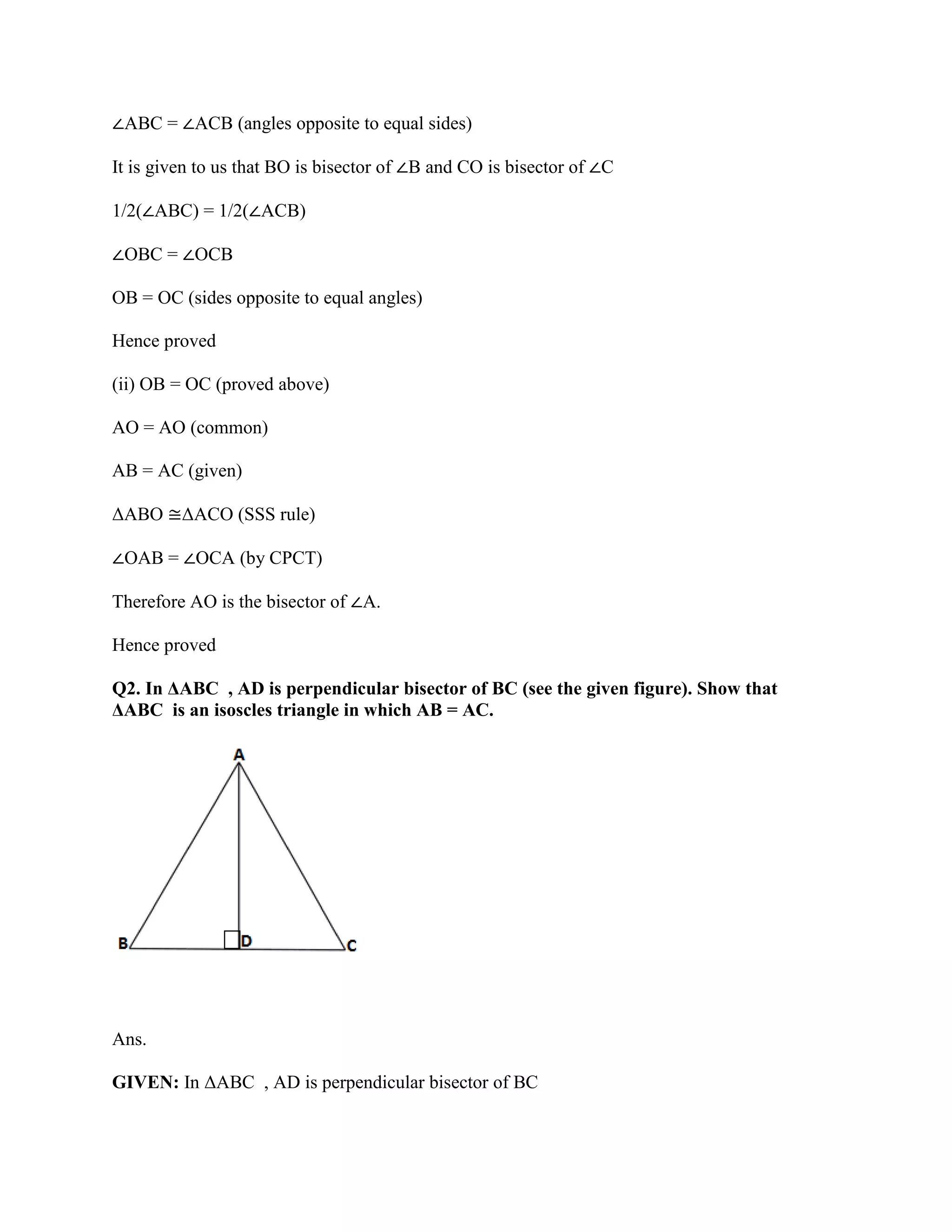 ∠ABC = ∠ACB (angles opposite to equal sides)
It is given to us that BO is bisector of ∠B and CO is bisector of ∠C
1/2(∠ABC) = 1/2(∠ACB)
∠OBC = ∠OCB
OB = OC (sides opposite to equal angles)
Hence proved
(ii) OB = OC (proved above)
AO = AO (common)
AB = AC (given)
ΔABO ≅ΔACO (SSS rule)
∠OAB = ∠OCA (by CPCT)
Therefore AO is the bisector of ∠A.
Hence proved
Q2. In ΔABC , AD is perpendicular bisector of BC (see the given figure). Show that
ΔABC is an isoscles triangle in which AB = AC.
Ans.
GIVEN: In ΔABC , AD is perpendicular bisector of BC
 