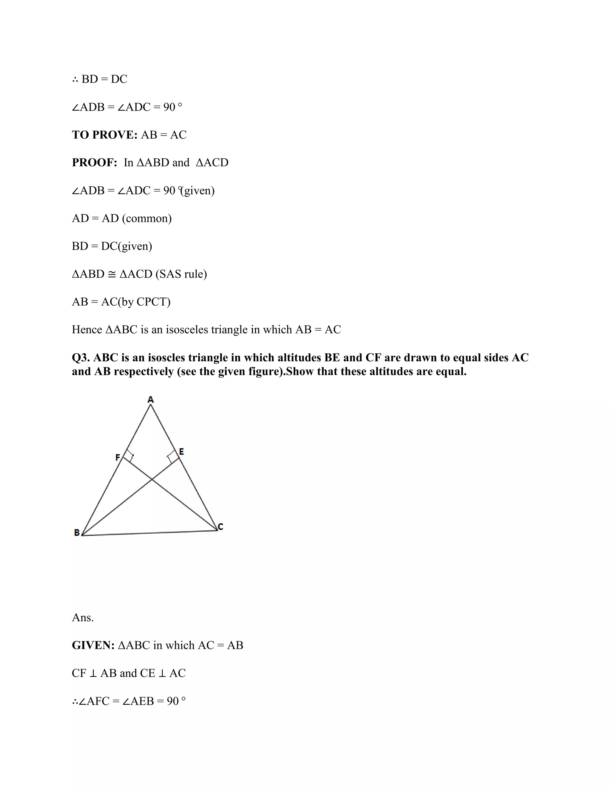 ∴ BD = DC
∠ADB = ∠ADC = 90°
TO PROVE: AB = AC
PROOF: In ΔABD and ΔACD
∠ADB = ∠ADC = 90°
(given)
AD = AD (common)
BD = DC(given)
ΔABD ≅ ΔACD (SAS rule)
AB = AC(by CPCT)
Hence ΔABC is an isosceles triangle in which AB = AC
Q3. ABC is an isoscles triangle in which altitudes BE and CF are drawn to equal sides AC
and AB respectively (see the given figure).Show that these altitudes are equal.
Ans.
GIVEN: ΔABC in which AC = AB
CF ⊥ AB and CE ⊥ AC
∴∠AFC = ∠AEB = 90°
 