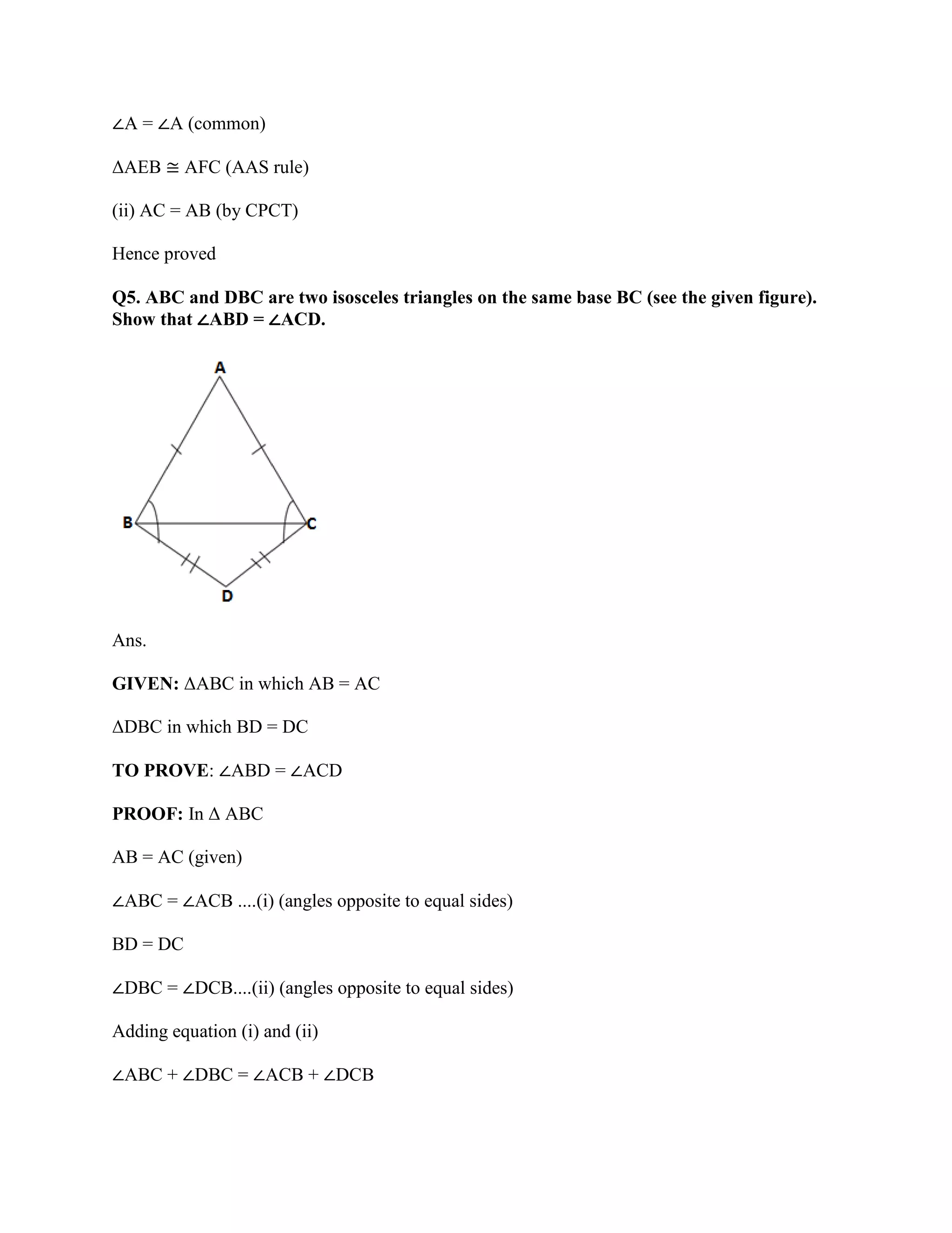 ∠A = ∠A (common)
ΔAEB ≅ AFC (AAS rule)
(ii) AC = AB (by CPCT)
Hence proved
Q5. ABC and DBC are two isosceles triangles on the same base BC (see the given figure).
Show that ∠ABD = ∠ACD.
Ans.
GIVEN: ΔABC in which AB = AC
ΔDBC in which BD = DC
TO PROVE: ∠ABD = ∠ACD
PROOF: In Δ ABC
AB = AC (given)
∠ABC = ∠ACB ....(i) (angles opposite to equal sides)
BD = DC
∠DBC = ∠DCB....(ii) (angles opposite to equal sides)
Adding equation (i) and (ii)
∠ABC + ∠DBC = ∠ACB + ∠DCB
 