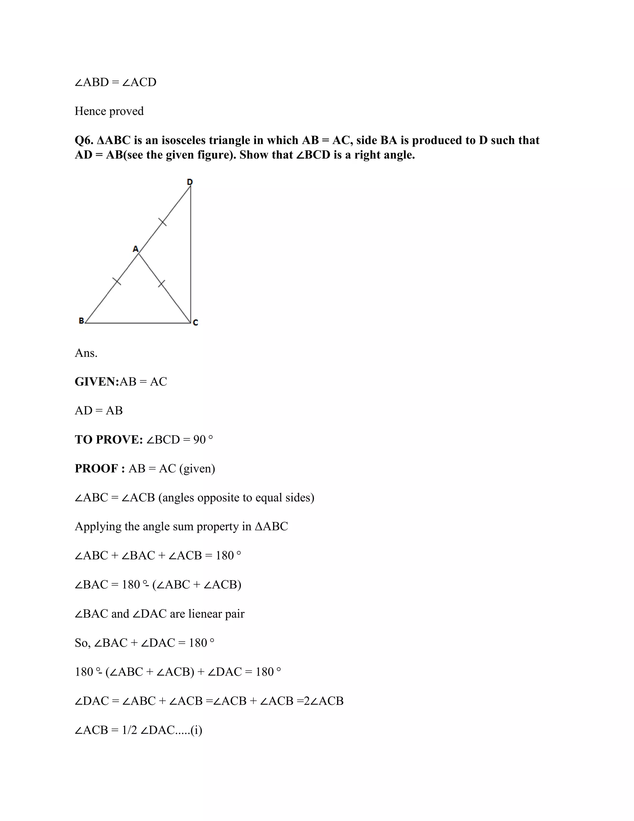 ∠ABD = ∠ACD
Hence proved
Q6. ΔABC is an isosceles triangle in which AB = AC, side BA is produced to D such that
AD = AB(see the given figure). Show that ∠BCD is a right angle.
Ans.
GIVEN:AB = AC
AD = AB
TO PROVE: ∠BCD = 90°
PROOF : AB = AC (given)
∠ABC = ∠ACB (angles opposite to equal sides)
Applying the angle sum property in ΔABC
∠ABC + ∠BAC + ∠ACB = 180°
∠BAC = 180°
- (∠ABC + ∠ACB)
∠BAC and ∠DAC are lienear pair
So, ∠BAC + ∠DAC = 180°
180°
- (∠ABC + ∠ACB) + ∠DAC = 180°
∠DAC = ∠ABC + ∠ACB =∠ACB + ∠ACB =2∠ACB
∠ACB = 1/2 ∠DAC.....(i)
 