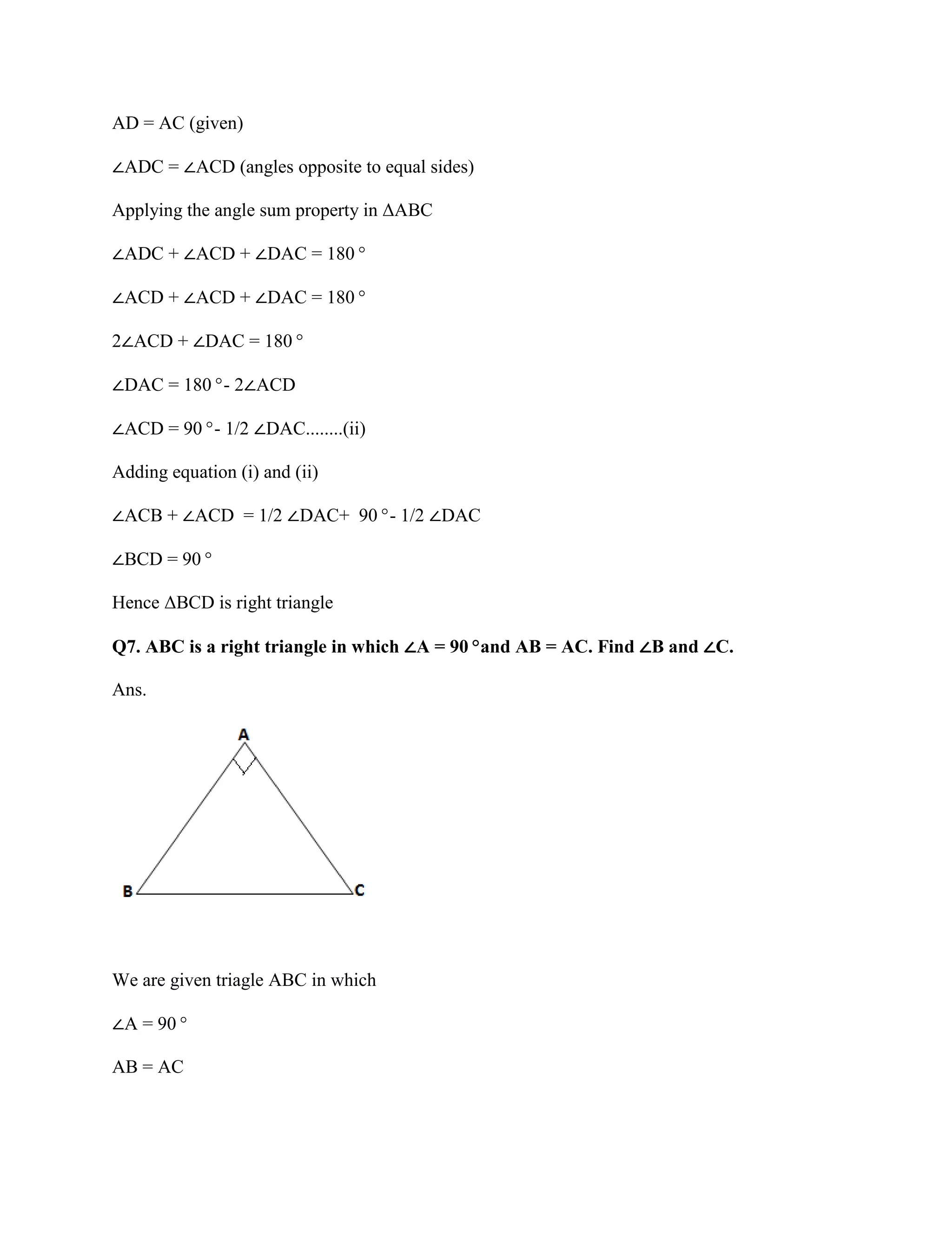 AD = AC (given)
∠ADC = ∠ACD (angles opposite to equal sides)
Applying the angle sum property in ΔABC
∠ADC + ∠ACD + ∠DAC = 180°
∠ACD + ∠ACD + ∠DAC = 180°
2∠ACD + ∠DAC = 180°
∠DAC = 180°- 2∠ACD
∠ACD = 90°- 1/2 ∠DAC........(ii)
Adding equation (i) and (ii)
∠ACB + ∠ACD = 1/2 ∠DAC+ 90°- 1/2 ∠DAC
∠BCD = 90°
Hence ΔBCD is right triangle
Q7. ABC is a right triangle in which ∠A = 90°and AB = AC. Find ∠B and ∠C.
Ans.
We are given triagle ABC in which
∠A = 90°
AB = AC
 