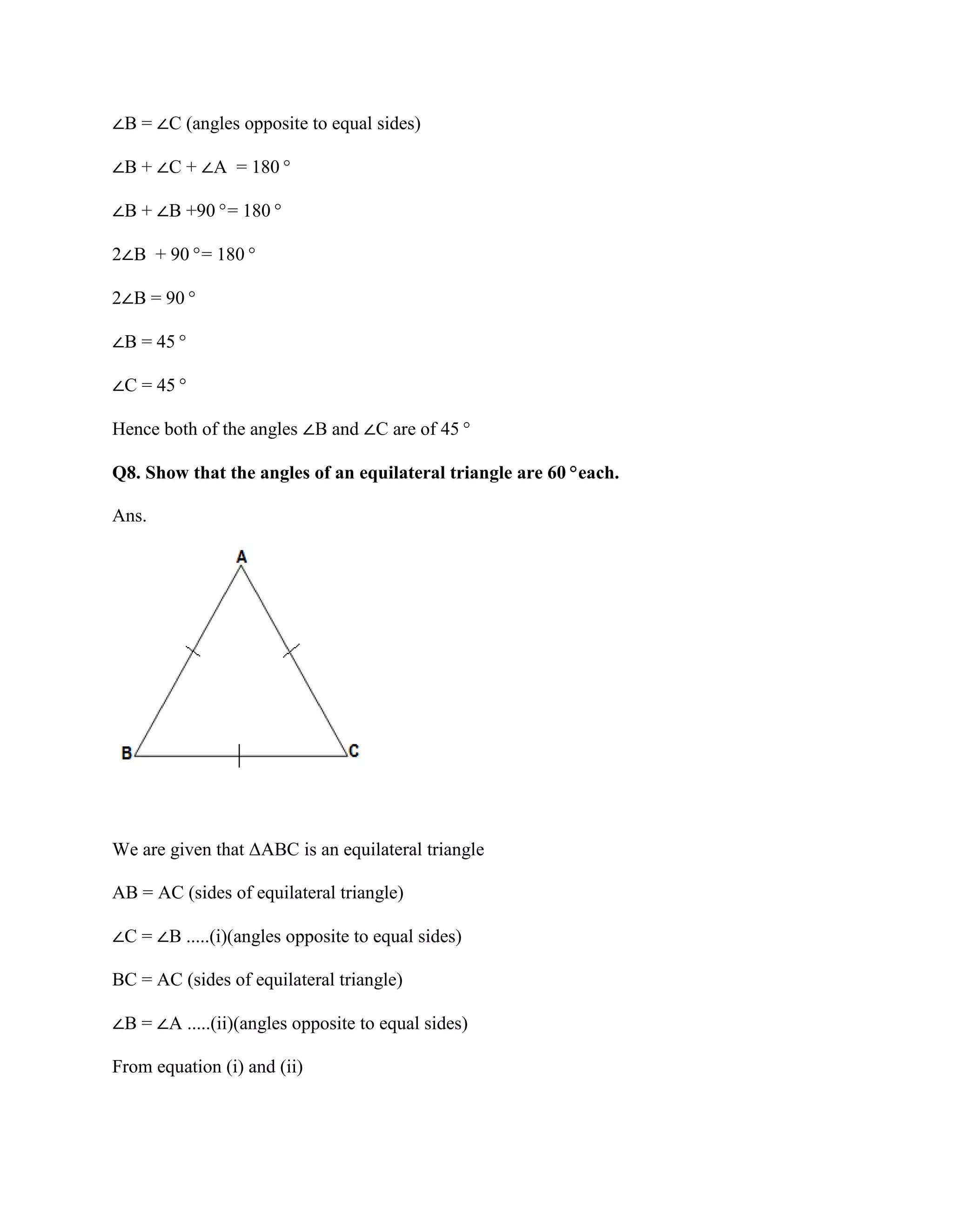 ∠B = ∠C (angles opposite to equal sides)
∠B + ∠C + ∠A = 180°
∠B + ∠B +90°= 180°
2∠B + 90°= 180°
2∠B = 90°
∠B = 45°
∠C = 45°
Hence both of the angles ∠B and ∠C are of 45°
Q8. Show that the angles of an equilateral triangle are 60°each.
Ans.
We are given that ΔABC is an equilateral triangle
AB = AC (sides of equilateral triangle)
∠C = ∠B .....(i)(angles opposite to equal sides)
BC = AC (sides of equilateral triangle)
∠B = ∠A .....(ii)(angles opposite to equal sides)
From equation (i) and (ii)
 