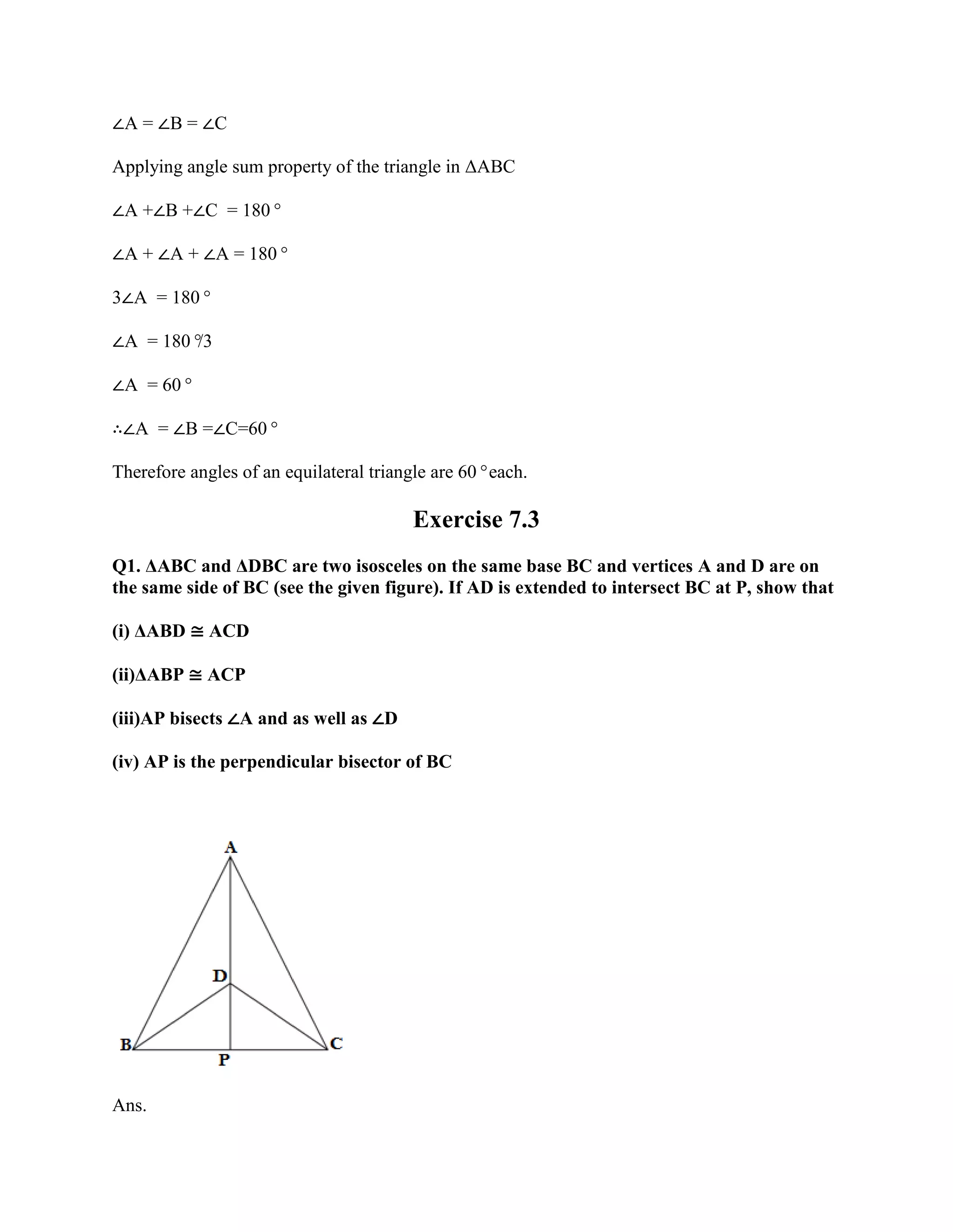 ∠A = ∠B = ∠C
Applying angle sum property of the triangle in ΔABC
∠A +∠B +∠C = 180°
∠A + ∠A + ∠A = 180°
3∠A = 180°
∠A = 180°
/3
∠A = 60°
∴∠A = ∠B =∠C=60°
Therefore angles of an equilateral triangle are 60°each.
Exercise 7.3
Q1. ΔABC and ΔDBC are two isosceles on the same base BC and vertices A and D are on
the same side of BC (see the given figure). If AD is extended to intersect BC at P, show that
(i) ΔABD ≅ ACD
(ii)ΔABP ≅ ACP
(iii)AP bisects ∠A and as well as ∠D
(iv) AP is the perpendicular bisector of BC
Ans.
 