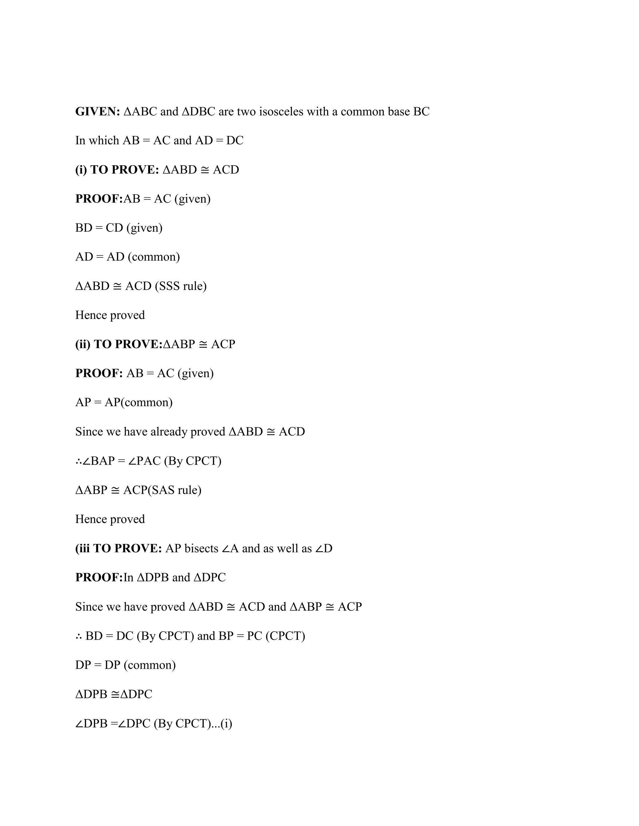 GIVEN: ΔABC and ΔDBC are two isosceles with a common base BC
In which AB = AC and AD = DC
(i) TO PROVE: ΔABD ≅ ACD
PROOF:AB = AC (given)
BD = CD (given)
AD = AD (common)
ΔABD ≅ ACD (SSS rule)
Hence proved
(ii) TO PROVE:ΔABP ≅ ACP
PROOF: AB = AC (given)
AP = AP(common)
Since we have already proved ΔABD ≅ ACD
∴∠BAP = ∠PAC (By CPCT)
ΔABP ≅ ACP(SAS rule)
Hence proved
(iii TO PROVE: AP bisects ∠A and as well as ∠D
PROOF:In ΔDPB and ΔDPC
Since we have proved ΔABD ≅ ACD and ΔABP ≅ ACP
∴ BD = DC (By CPCT) and BP = PC (CPCT)
DP = DP (common)
ΔDPB ≅ΔDPC
∠DPB =∠DPC (By CPCT)...(i)
 