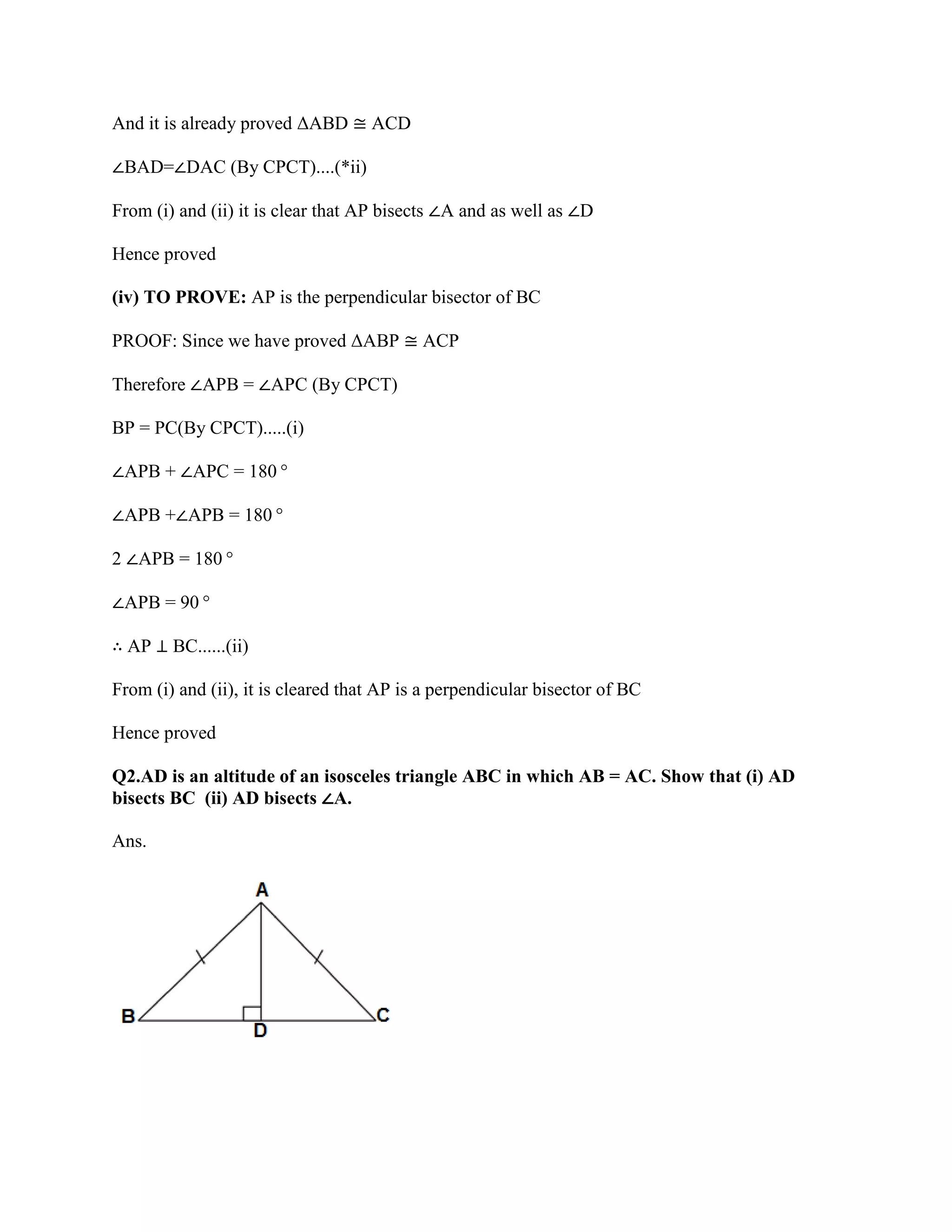 And it is already proved ΔABD ≅ ACD
∠BAD=∠DAC (By CPCT)....(*ii)
From (i) and (ii) it is clear that AP bisects ∠A and as well as ∠D
Hence proved
(iv) TO PROVE: AP is the perpendicular bisector of BC
PROOF: Since we have proved ΔABP ≅ ACP
Therefore ∠APB = ∠APC (By CPCT)
BP = PC(By CPCT).....(i)
∠APB + ∠APC = 180°
∠APB +∠APB = 180°
2 ∠APB = 180°
∠APB = 90°
∴ AP ⊥ BC......(ii)
From (i) and (ii), it is cleared that AP is a perpendicular bisector of BC
Hence proved
Q2.AD is an altitude of an isosceles triangle ABC in which AB = AC. Show that (i) AD
bisects BC (ii) AD bisects ∠A.
Ans.
 
