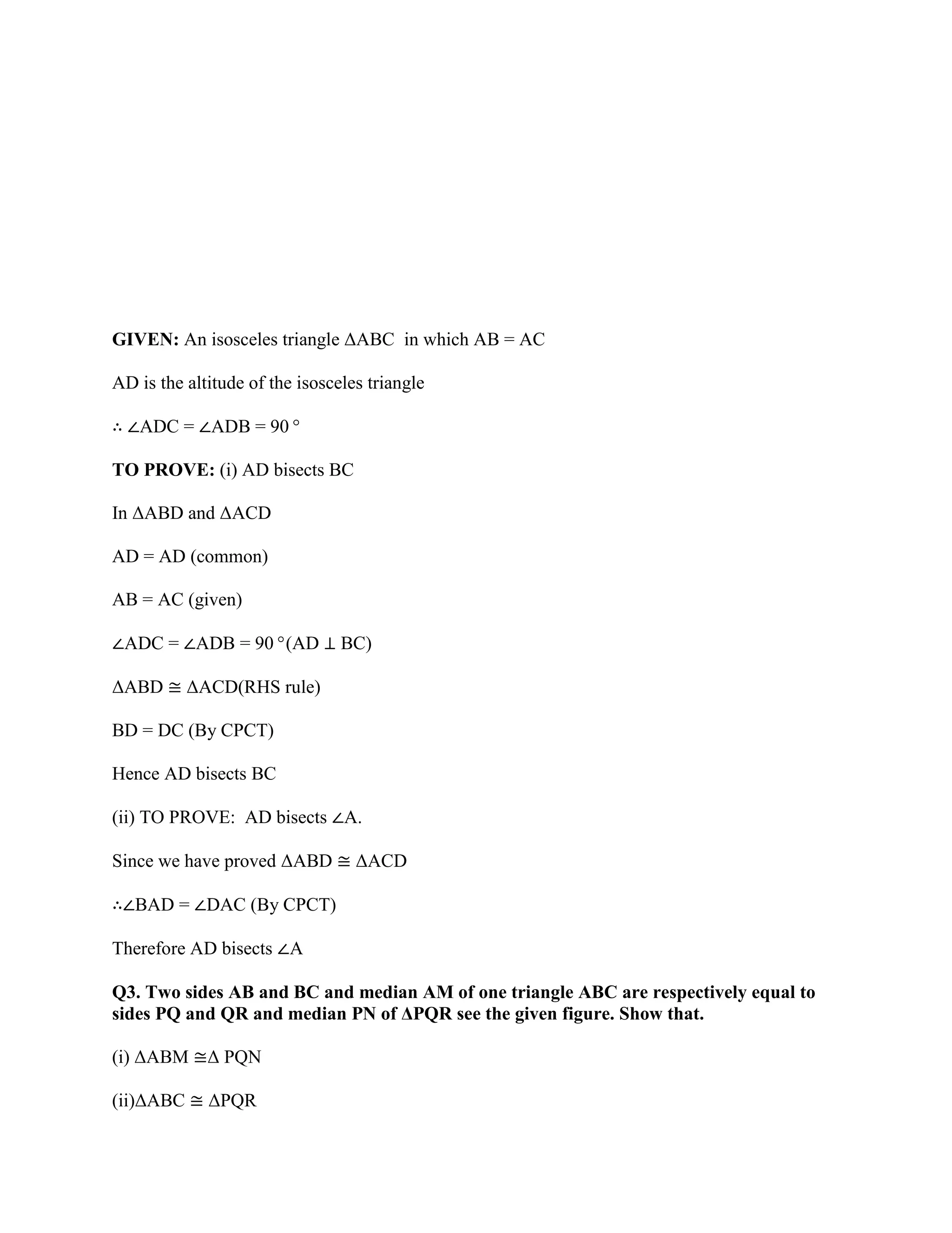 GIVEN: An isosceles triangle ΔABC in which AB = AC
AD is the altitude of the isosceles triangle
∴ ∠ADC = ∠ADB = 90°
TO PROVE: (i) AD bisects BC
In ΔABD and ΔACD
AD = AD (common)
AB = AC (given)
∠ADC = ∠ADB = 90°(AD ⊥ BC)
ΔABD ≅ ΔACD(RHS rule)
BD = DC (By CPCT)
Hence AD bisects BC
(ii) TO PROVE: AD bisects ∠A.
Since we have proved ΔABD ≅ ΔACD
∴∠BAD = ∠DAC (By CPCT)
Therefore AD bisects ∠A
Q3. Two sides AB and BC and median AM of one triangle ABC are respectively equal to
sides PQ and QR and median PN of ΔPQR see the given figure. Show that.
(i) ΔABM ≅Δ PQN
(ii)ΔABC ≅ ΔPQR
 