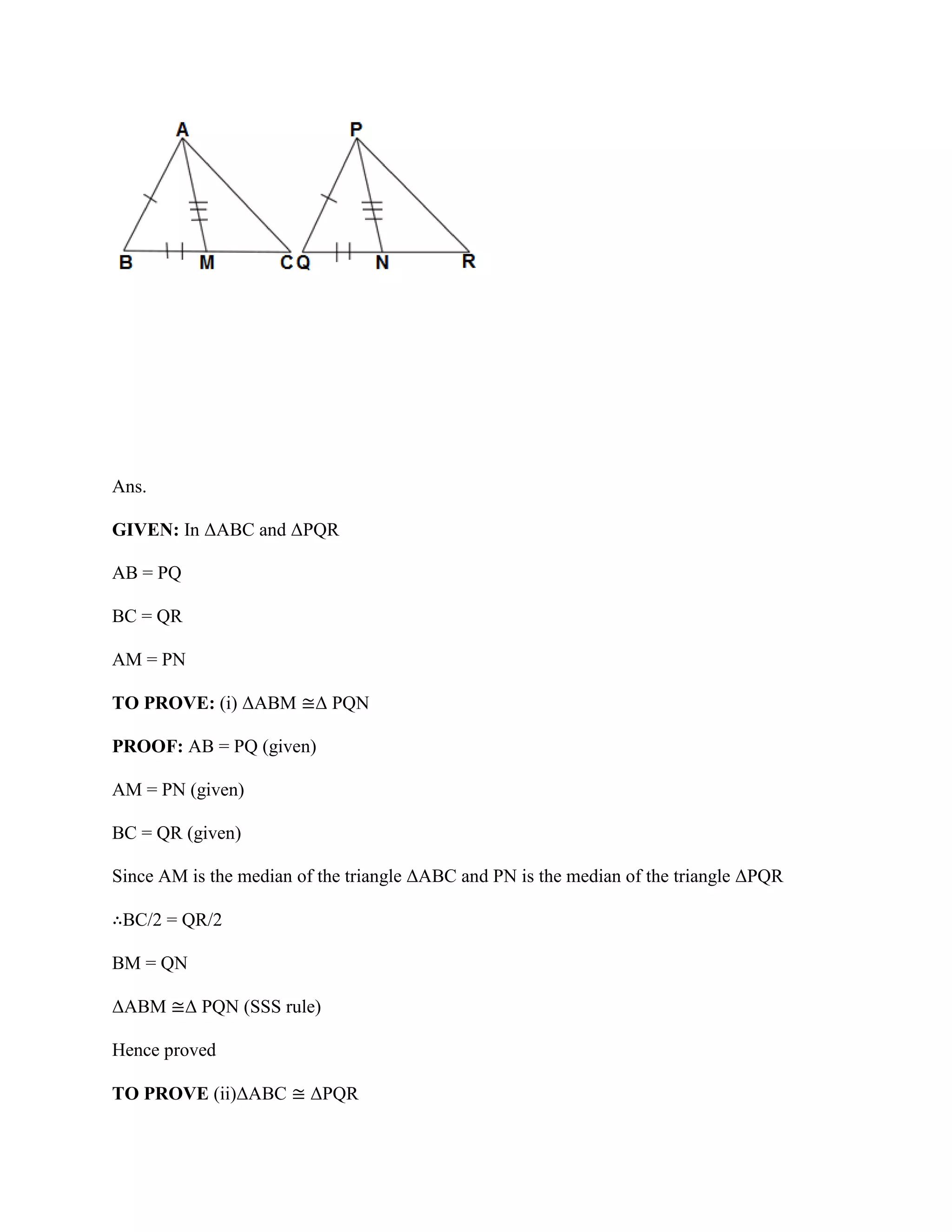 Ans.
GIVEN: In ΔABC and ΔPQR
AB = PQ
BC = QR
AM = PN
TO PROVE: (i) ΔABM ≅Δ PQN
PROOF: AB = PQ (given)
AM = PN (given)
BC = QR (given)
Since AM is the median of the triangle ΔABC and PN is the median of the triangle ΔPQR
∴BC/2 = QR/2
BM = QN
ΔABM ≅Δ PQN (SSS rule)
Hence proved
TO PROVE (ii)ΔABC ≅ ΔPQR
 