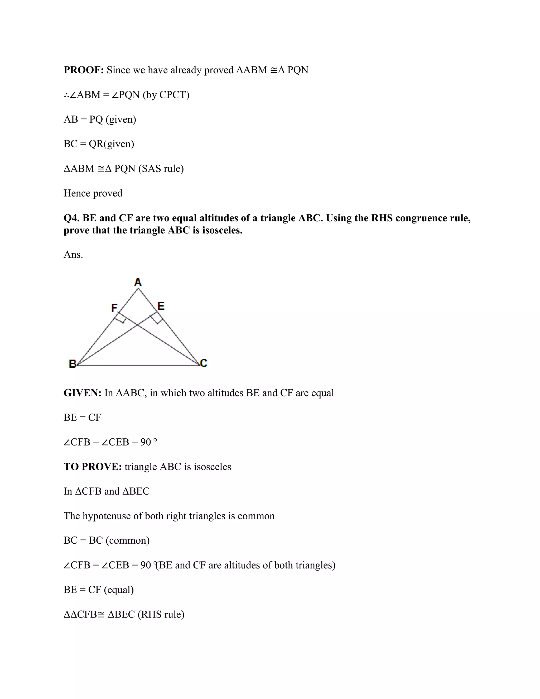 PROOF: Since we have already proved ΔABM ≅Δ PQN
∴∠ABM = ∠PQN (by CPCT)
AB = PQ (given)
BC = QR(given)
ΔABM ≅Δ PQN (SAS rule)
Hence proved
Q4. BE and CF are two equal altitudes of a triangle ABC. Using the RHS congruence rule,
prove that the triangle ABC is isosceles.
Ans.
GIVEN: In ΔABC, in which two altitudes BE and CF are equal
BE = CF
∠CFB = ∠CEB = 90°
TO PROVE: triangle ABC is isosceles
In ΔCFB and ΔBEC
The hypotenuse of both right triangles is common
BC = BC (common)
∠CFB = ∠CEB = 90°
(BE and CF are altitudes of both triangles)
BE = CF (equal)
ΔΔCFB≅ ΔBEC (RHS rule)
 