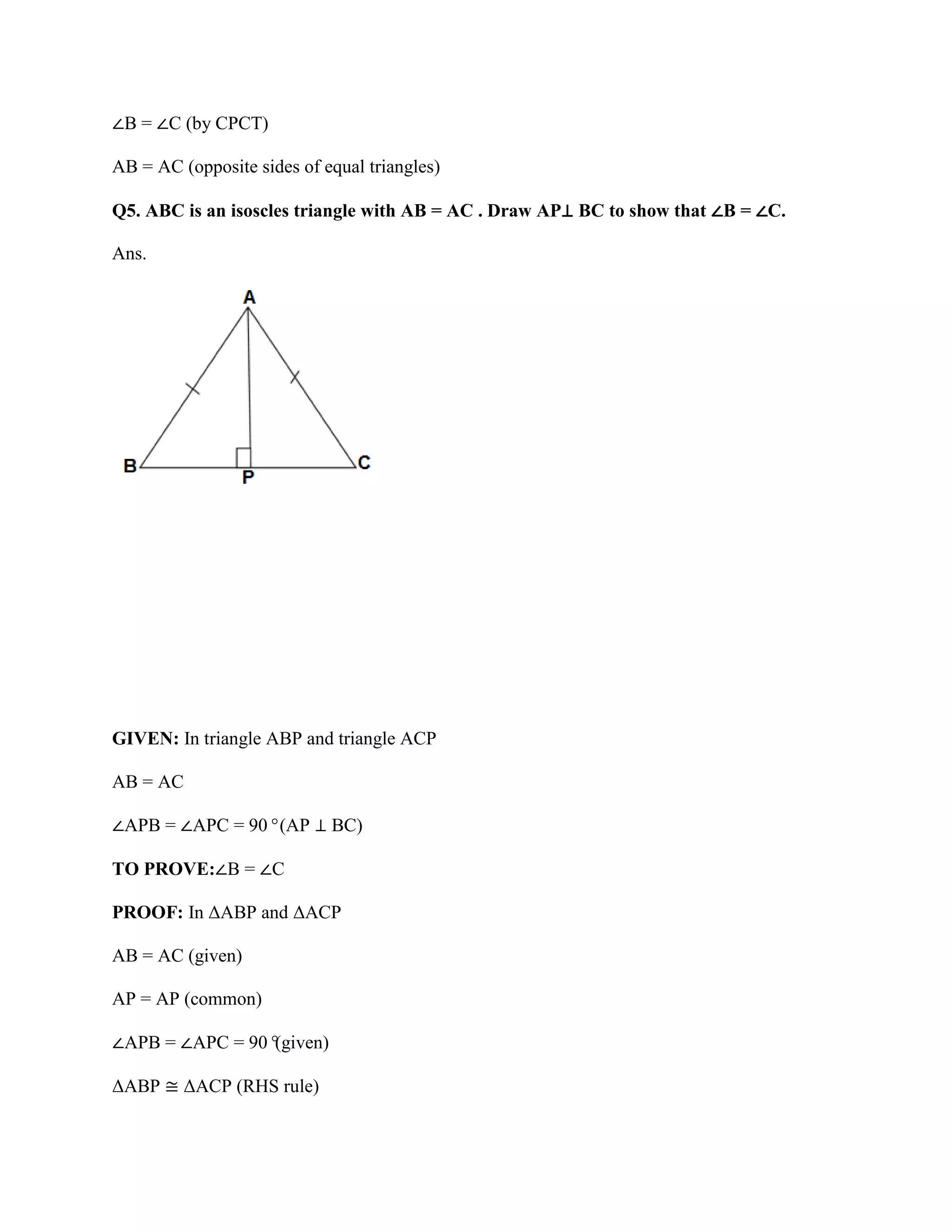 ∠B = ∠C (by CPCT)
AB = AC (opposite sides of equal triangles)
Q5. ABC is an isoscles triangle with AB = AC . Draw AP⊥ BC to show that ∠B = ∠C.
Ans.
GIVEN: In triangle ABP and triangle ACP
AB = AC
∠APB = ∠APC = 90°(AP ⊥ BC)
TO PROVE:∠B = ∠C
PROOF: In ΔABP and ΔACP
AB = AC (given)
AP = AP (common)
∠APB = ∠APC = 90°
(given)
ΔABP ≅ ΔACP (RHS rule)
 