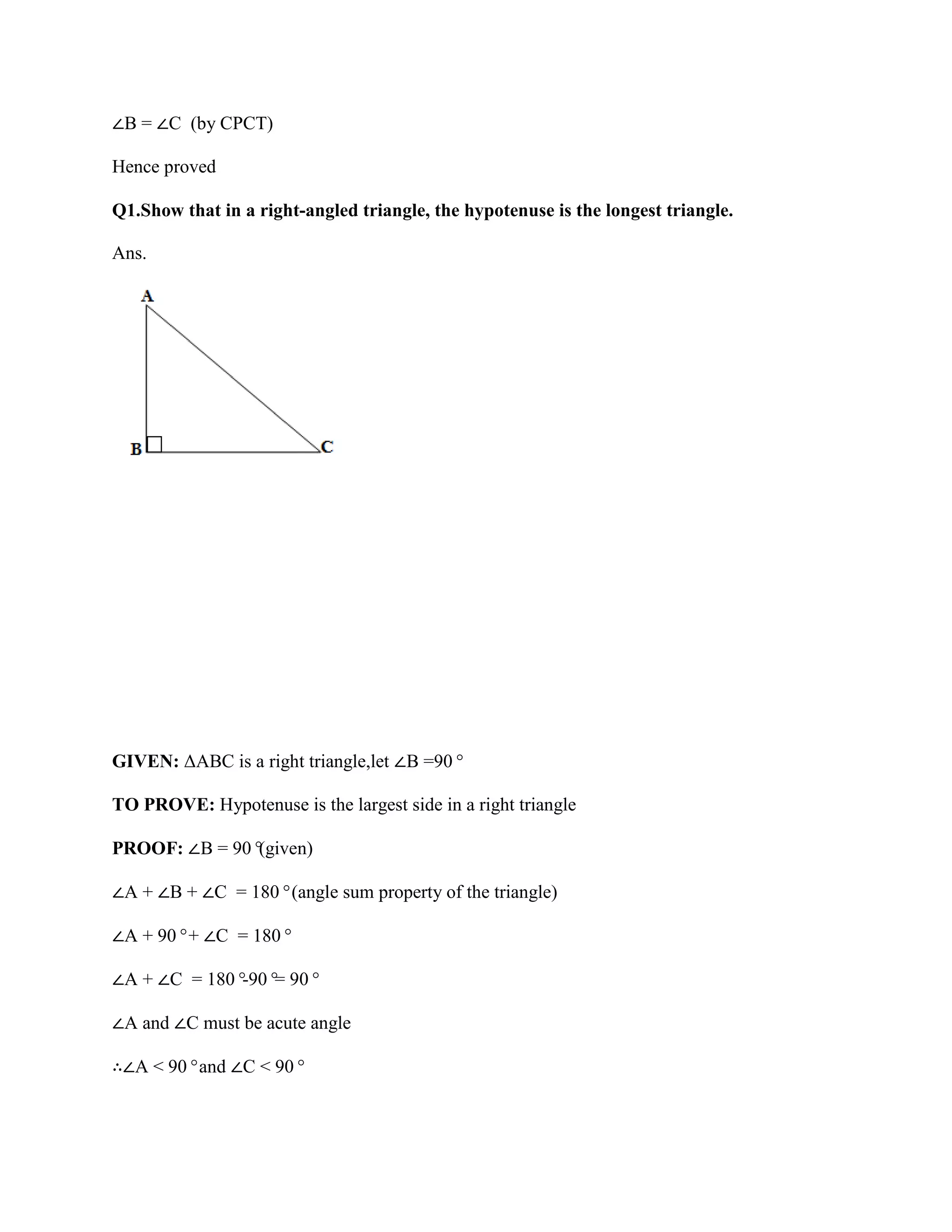 ∠B = ∠C (by CPCT)
Hence proved
Q1.Show that in a right-angled triangle, the hypotenuse is the longest triangle.
Ans.
GIVEN: ΔABC is a right triangle,let ∠B =90°
TO PROVE: Hypotenuse is the largest side in a right triangle
PROOF: ∠B = 90°
(given)
∠A + ∠B + ∠C = 180°(angle sum property of the triangle)
∠A + 90°+ ∠C = 180°
∠A + ∠C = 180°
-90°
= 90°
∠A and ∠C must be acute angle
∴∠A < 90°and ∠C < 90°
 