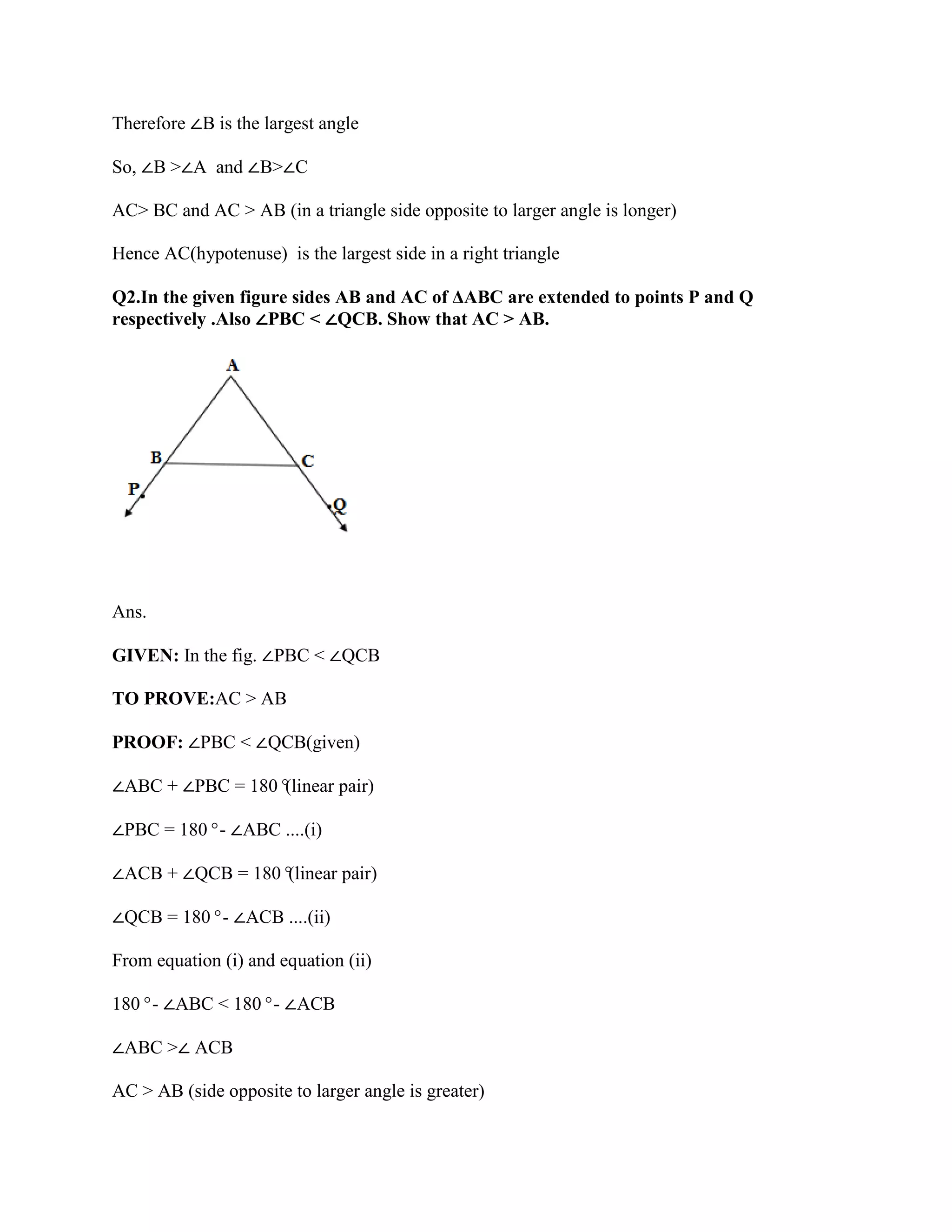 Therefore ∠B is the largest angle
So, ∠B >∠A and ∠B>∠C
AC> BC and AC > AB (in a triangle side opposite to larger angle is longer)
Hence AC(hypotenuse) is the largest side in a right triangle
Q2.In the given figure sides AB and AC of ΔABC are extended to points P and Q
respectively .Also ∠PBC < ∠QCB. Show that AC > AB.
Ans.
GIVEN: In the fig. ∠PBC < ∠QCB
TO PROVE:AC > AB
PROOF: ∠PBC < ∠QCB(given)
∠ABC + ∠PBC = 180°
(linear pair)
∠PBC = 180°- ∠ABC ....(i)
∠ACB + ∠QCB = 180°
(linear pair)
∠QCB = 180°- ∠ACB ....(ii)
From equation (i) and equation (ii)
180°- ∠ABC < 180°- ∠ACB
∠ABC >∠ ACB
AC > AB (side opposite to larger angle is greater)
 