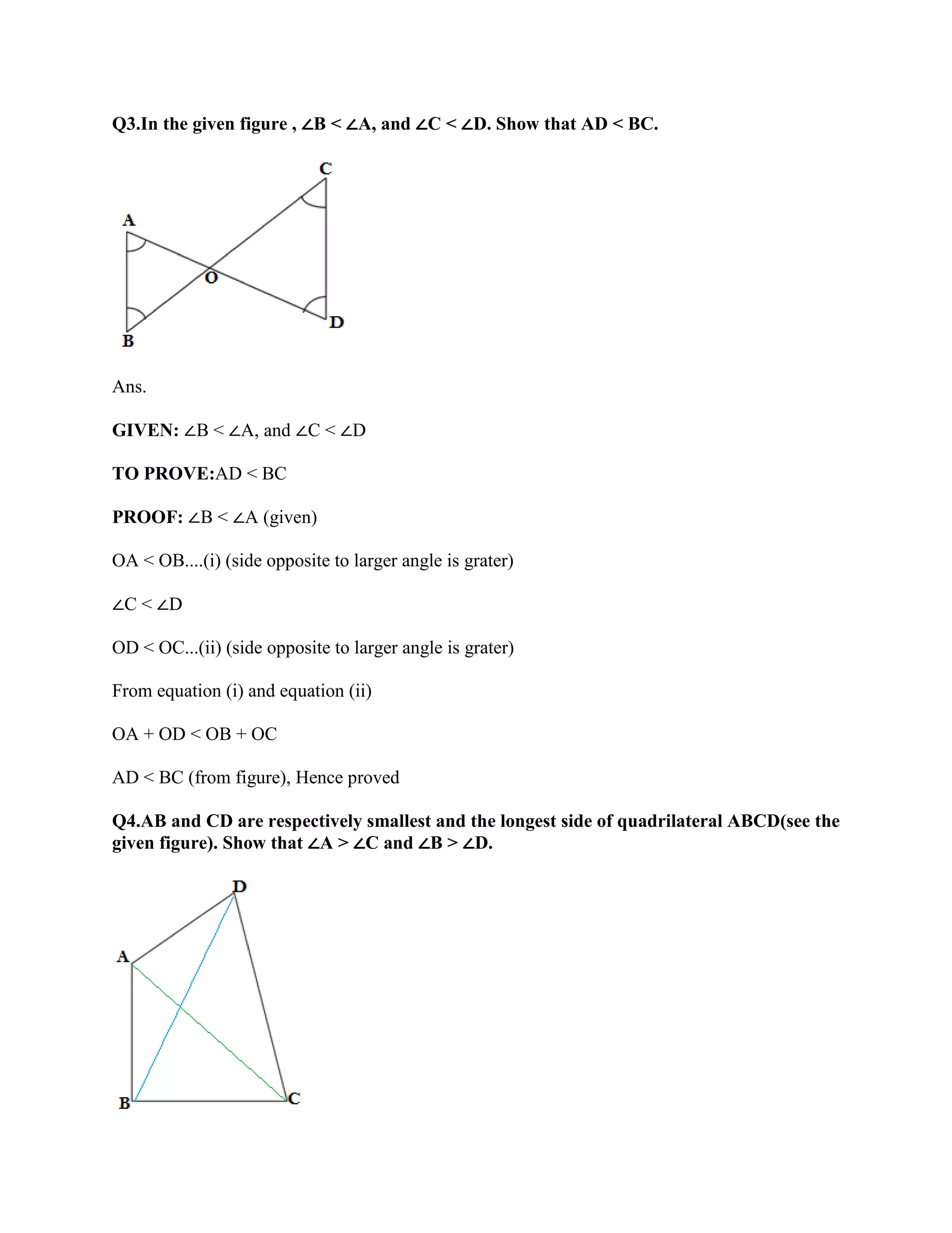Q3.In the given figure , ∠B < ∠A, and ∠C < ∠D. Show that AD < BC.
Ans.
GIVEN: ∠B < ∠A, and ∠C < ∠D
TO PROVE:AD < BC
PROOF: ∠B < ∠A (given)
OA < OB....(i) (side opposite to larger angle is grater)
∠C < ∠D
OD < OC...(ii) (side opposite to larger angle is grater)
From equation (i) and equation (ii)
OA + OD < OB + OC
AD < BC (from figure), Hence proved
Q4.AB and CD are respectively smallest and the longest side of quadrilateral ABCD(see the
given figure). Show that ∠A > ∠C and ∠B > ∠D.
 