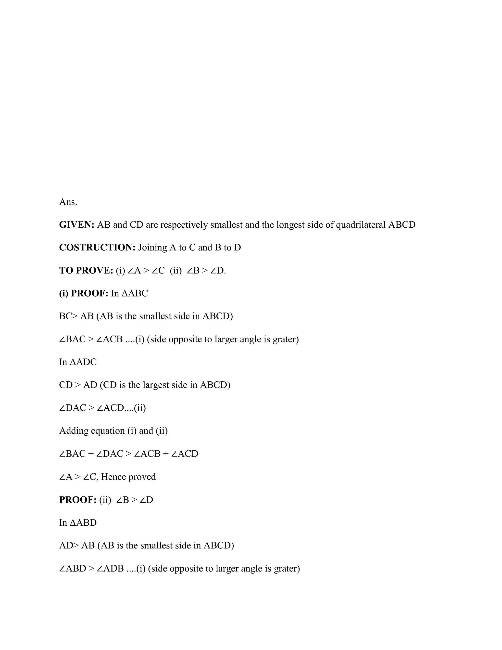 Ans.
GIVEN: AB and CD are respectively smallest and the longest side of quadrilateral ABCD
COSTRUCTION: Joining A to C and B to D
TO PROVE: (i) ∠A > ∠C (ii) ∠B > ∠D.
(i) PROOF: In ΔABC
BC> AB (AB is the smallest side in ABCD)
∠BAC > ∠ACB ....(i) (side opposite to larger angle is grater)
In ΔADC
CD > AD (CD is the largest side in ABCD)
∠DAC > ∠ACD....(ii)
Adding equation (i) and (ii)
∠BAC + ∠DAC > ∠ACB + ∠ACD
∠A > ∠C, Hence proved
PROOF: (ii) ∠B > ∠D
In ΔABD
AD> AB (AB is the smallest side in ABCD)
∠ABD > ∠ADB ....(i) (side opposite to larger angle is grater)
 