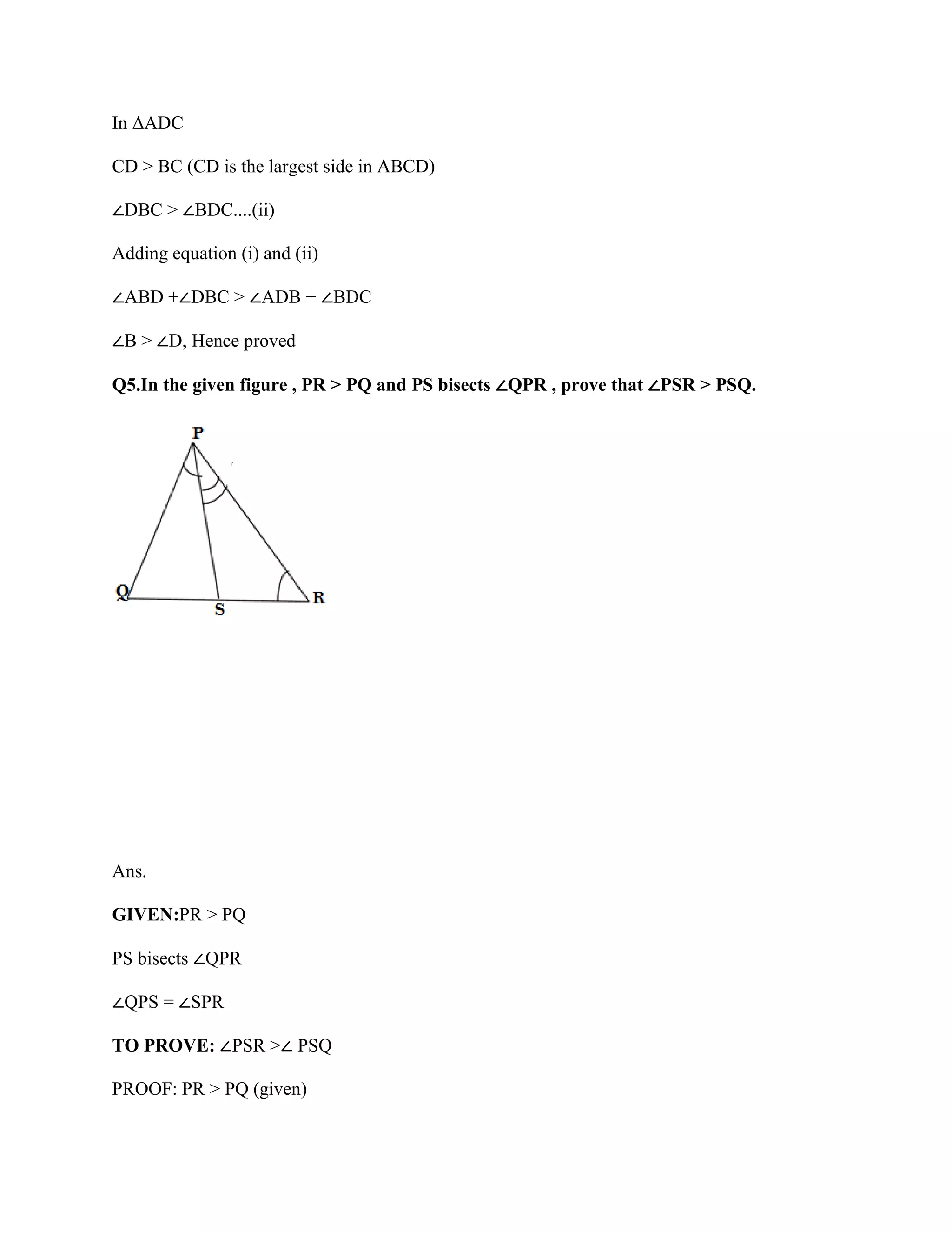 In ΔADC
CD > BC (CD is the largest side in ABCD)
∠DBC > ∠BDC....(ii)
Adding equation (i) and (ii)
∠ABD +∠DBC > ∠ADB + ∠BDC
∠B > ∠D, Hence proved
Q5.In the given figure , PR > PQ and PS bisects ∠QPR , prove that ∠PSR > PSQ.
Ans.
GIVEN:PR > PQ
PS bisects ∠QPR
∠QPS = ∠SPR
TO PROVE: ∠PSR >∠ PSQ
PROOF: PR > PQ (given)
 