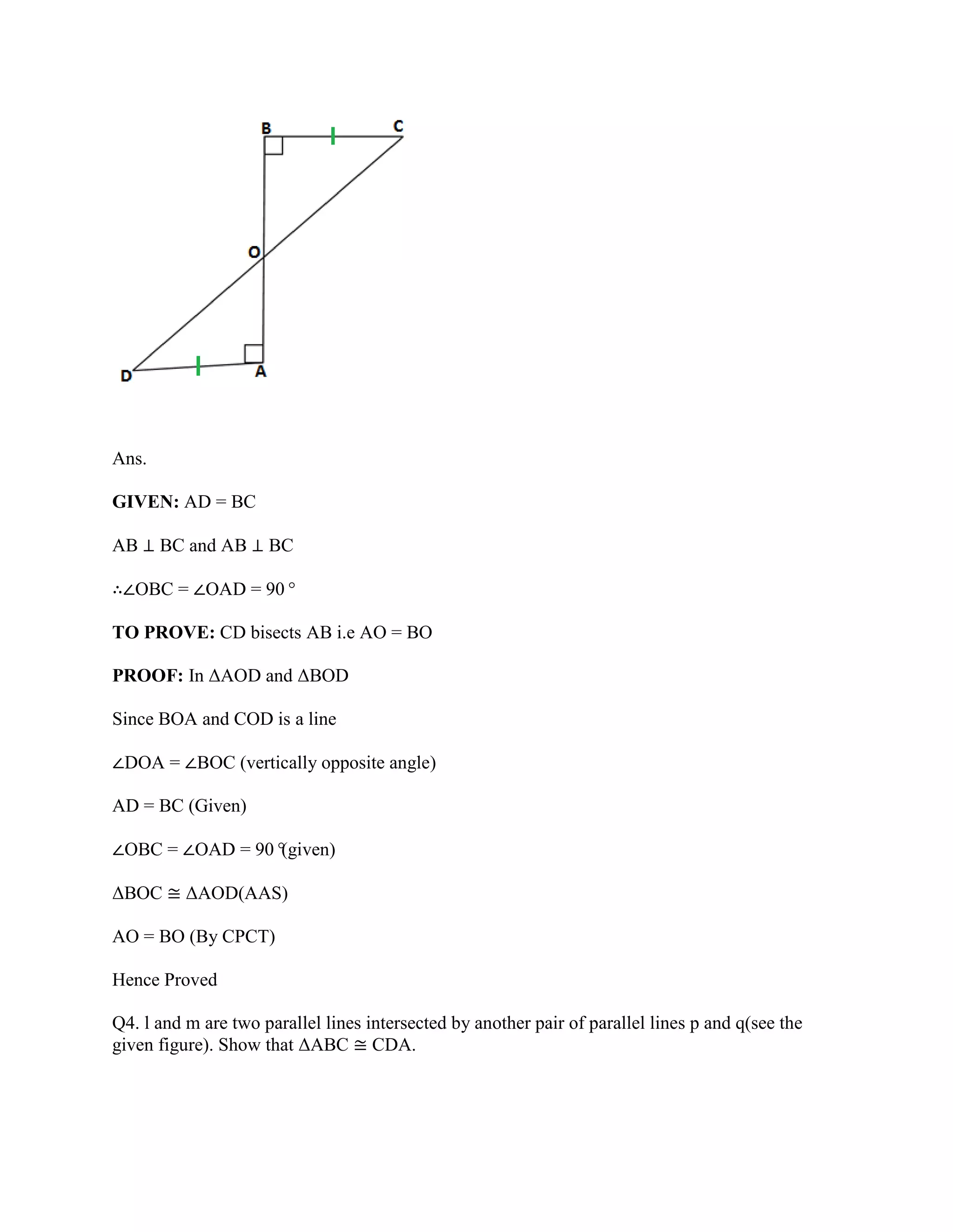 Ans.
GIVEN: AD = BC
AB ⊥ BC and AB ⊥ BC
∴∠OBC = ∠OAD = 90°
TO PROVE: CD bisects AB i.e AO = BO
PROOF: In ΔAOD and ΔBOD
Since BOA and COD is a line
∠DOA = ∠BOC (vertically opposite angle)
AD = BC (Given)
∠OBC = ∠OAD = 90°
(given)
ΔBOC ≅ ΔAOD(AAS)
AO = BO (By CPCT)
Hence Proved
Q4. l and m are two parallel lines intersected by another pair of parallel lines p and q(see the
given figure). Show that ΔABC ≅ CDA.
 