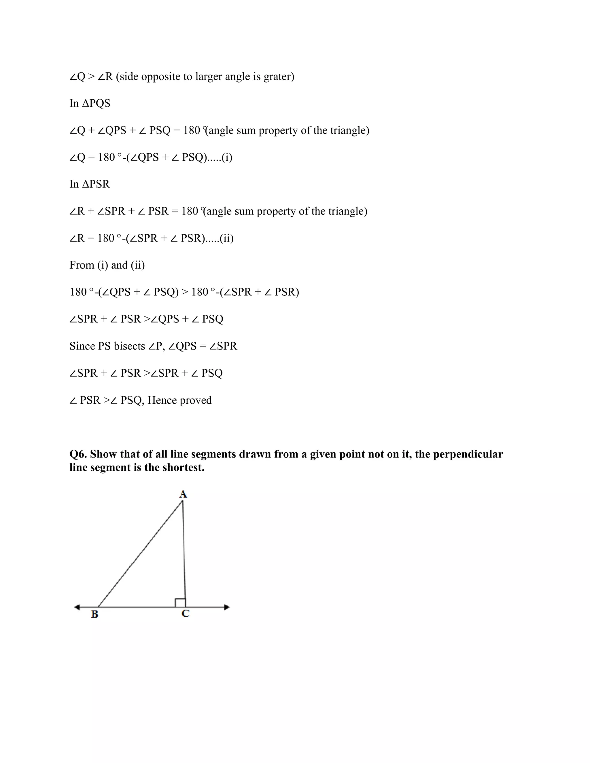 ∠Q > ∠R (side opposite to larger angle is grater)
In ΔPQS
∠Q + ∠QPS + ∠ PSQ = 180°
(angle sum property of the triangle)
∠Q = 180°-(∠QPS + ∠ PSQ).....(i)
In ΔPSR
∠R + ∠SPR + ∠ PSR = 180°
(angle sum property of the triangle)
∠R = 180°-(∠SPR + ∠ PSR).....(ii)
From (i) and (ii)
180°-(∠QPS + ∠ PSQ) > 180°-(∠SPR + ∠ PSR)
∠SPR + ∠ PSR >∠QPS + ∠ PSQ
Since PS bisects ∠P, ∠QPS = ∠SPR
∠SPR + ∠ PSR >∠SPR + ∠ PSQ
∠ PSR >∠ PSQ, Hence proved
Q6. Show that of all line segments drawn from a given point not on it, the perpendicular
line segment is the shortest.
 