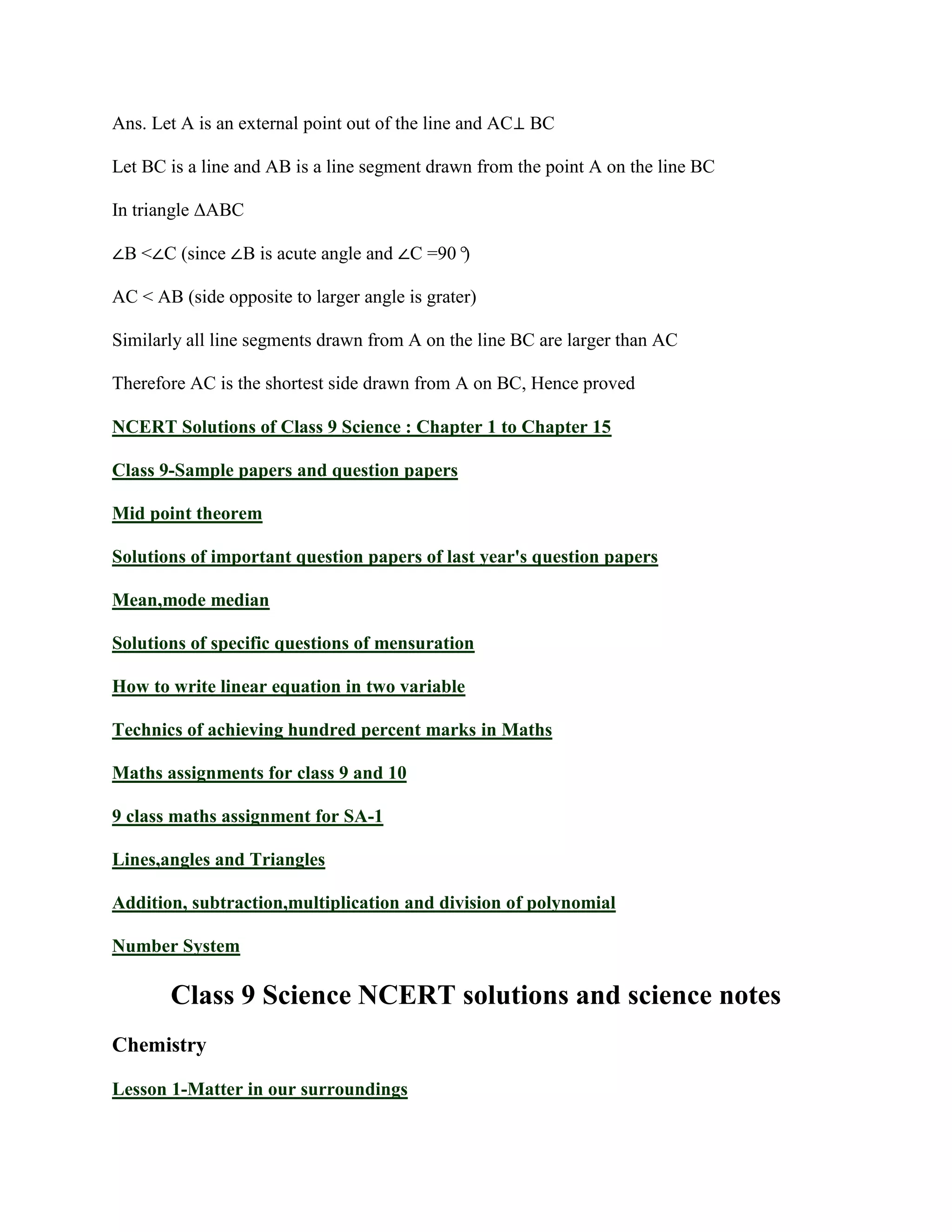 Ans. Let A is an external point out of the line and AC⊥ BC
Let BC is a line and AB is a line segment drawn from the point A on the line BC
In triangle ΔABC
∠B <∠C (since ∠B is acute angle and ∠C =90°
)
AC < AB (side opposite to larger angle is grater)
Similarly all line segments drawn from A on the line BC are larger than AC
Therefore AC is the shortest side drawn from A on BC, Hence proved
NCERT Solutions of Class 9 Science : Chapter 1 to Chapter 15
Class 9-Sample papers and question papers
Mid point theorem
Solutions of important question papers of last year's question papers
Mean,mode median
Solutions of specific questions of mensuration
How to write linear equation in two variable
Technics of achieving hundred percent marks in Maths
Maths assignments for class 9 and 10
9 class maths assignment for SA-1
Lines,angles and Triangles
Addition, subtraction,multiplication and division of polynomial
Number System
Class 9 Science NCERT solutions and science notes
Chemistry
Lesson 1-Matter in our surroundings
 