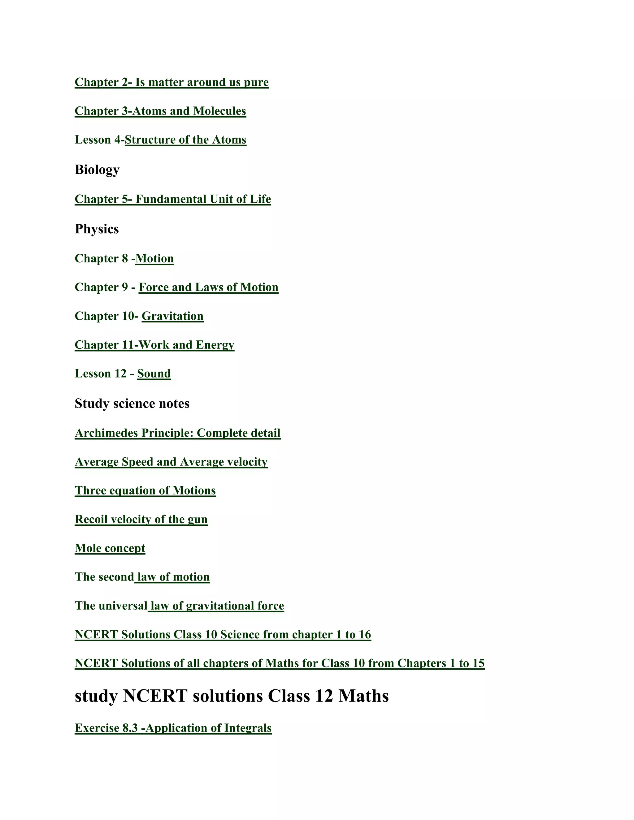 Chapter 2- Is matter around us pure
Chapter 3-Atoms and Molecules
Lesson 4-Structure of the Atoms
Biology
Chapter 5- Fundamental Unit of Life
Physics
Chapter 8 -Motion
Chapter 9 - Force and Laws of Motion
Chapter 10- Gravitation
Chapter 11-Work and Energy
Lesson 12 - Sound
Study science notes
Archimedes Principle: Complete detail
Average Speed and Average velocity
Three equation of Motions
Recoil velocity of the gun
Mole concept
The second law of motion
The universal law of gravitational force
NCERT Solutions Class 10 Science from chapter 1 to 16
NCERT Solutions of all chapters of Maths for Class 10 from Chapters 1 to 15
study NCERT solutions Class 12 Maths
Exercise 8.3 -Application of Integrals
 