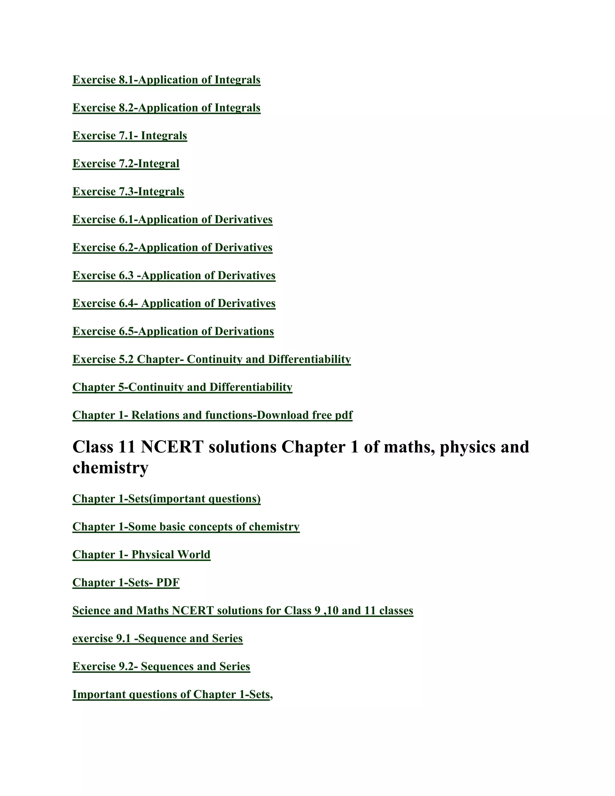 Exercise 8.1-Application of Integrals
Exercise 8.2-Application of Integrals
Exercise 7.1- Integrals
Exercise 7.2-Integral
Exercise 7.3-Integrals
Exercise 6.1-Application of Derivatives
Exercise 6.2-Application of Derivatives
Exercise 6.3 -Application of Derivatives
Exercise 6.4- Application of Derivatives
Exercise 6.5-Application of Derivations
Exercise 5.2 Chapter- Continuity and Differentiability
Chapter 5-Continuity and Differentiability
Chapter 1- Relations and functions-Download free pdf
Class 11 NCERT solutions Chapter 1 of maths, physics and
chemistry
Chapter 1-Sets(important questions)
Chapter 1-Some basic concepts of chemistry
Chapter 1- Physical World
Chapter 1-Sets- PDF
Science and Maths NCERT solutions for Class 9 ,10 and 11 classes
exercise 9.1 -Sequence and Series
Exercise 9.2- Sequences and Series
Important questions of Chapter 1-Sets,
 